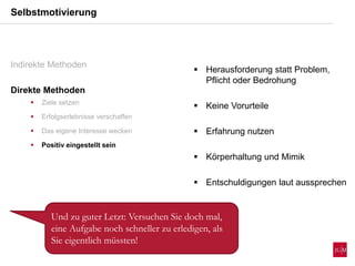 Selbstmotivierung
Indirekte Methoden
Direkte Methoden
 Ziele setzen
 Erfolgserlebnisse verschaffen
 Das eigene Interesse wecken
 Positiv eingestellt sein
 Herausforderung statt Problem,
Pflicht oder Bedrohung
 Keine Vorurteile
 Erfahrung nutzen
 Körperhaltung und Mimik
 Entschuldigungen laut aussprechen
Und zu guter Letzt: Versuchen Sie doch mal,
eine Aufgabe noch schneller zu erledigen, als
Sie eigentlich müssten!
 