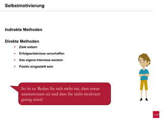 Selbstmotivierung
Indirekte Methoden
Direkte Methoden
 Ziele setzen
 Erfolgserlebnisse verschaffen
 Das eigene Interesse wecken
 Positiv eingestellt sein
So ist es. Reden Sie sich nicht ein, dass etwas
uninteressant sei und dass Sie nicht motiviert
genug seien!
 