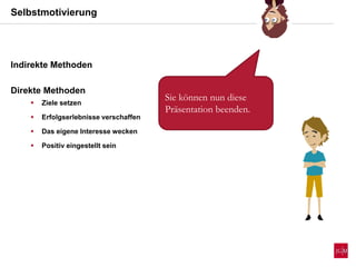 Selbstmotivierung
Indirekte Methoden
Direkte Methoden
 Ziele setzen
 Erfolgserlebnisse verschaffen
 Das eigene Interesse wecken
 Positiv eingestellt sein
Sie können nun diese
Präsentation beenden.
 