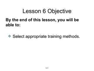 Lesson 6 Objective By the end of this lesson, you will be able to: 6-2 Select appropriate training methods.