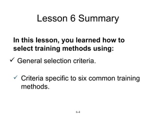 Lesson 6 Summary General selection criteria. 6-4 Criteria specific to six common training methods. In this lesson, you learned how to select training methods using:
