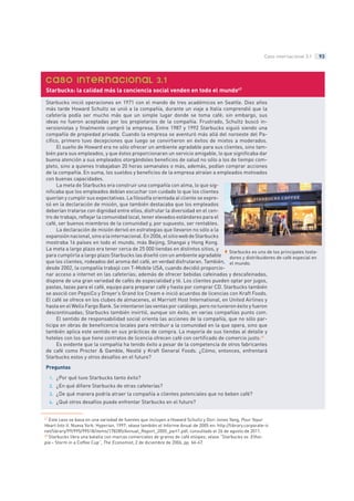 93Caso internacional 3.1
Starbucks inició operaciones en 1971 con el mando de tres académicos en Seattle. Diez años
más tarde Howard Schultz se unió a la compañía, durante un viaje a Italia comprendió que la
cafetería podía ser mucho más que un simple lugar donde se toma café; sin embargo, sus
ideas no fueron aceptadas por los propietarios de la compañía. Frustrado, Schultz buscó in-
versionistas y finalmente compró la empresa. Entre 1987 y 1992 Starbucks siguió siendo una
compañía de propiedad privada. Cuando la empresa se aventuró más allá del noroeste del Pa-
cífico, primero tuvo decepciones que luego se convirtieron en éxitos de mixtos a moderados.
El sueño de Howard era no sólo ofrecer un ambiente agradable para sus clientes, sino tam-
bién para sus empleados, y que éstos proporcionaran un servicio amigable, lo que significaba dar
buena atención a sus empleados otorgándoles beneficios de salud no sólo a los de tiempo com-
pleto, sino a quienes trabajaban 20 horas semanales o más, además, podían comprar acciones
de la compañía. En suma, los sueldos y beneficios de la empresa atraían a empleados motivados
con buenas capacidades.
La meta de Starbucks era construir una compañía con alma, lo que sig-
nificaba que los empleados debían escuchar con cuidado lo que los clientes
querían y cumplir sus expectativas. La filosofía orientada al cliente se expre-
só en la declaración de misión, que también destacaba que los empleados
deberían tratarse con dignidad entre ellos, disfrutar la diversidad en el cen-
tro de trabajo, reflejar la comunidad local, tener elevados estándares para el
café, ser buenos miembros de la comunidad y, por supuesto, ser rentables.
La declaración de misión derivó en estrategias que llevaron no sólo a la
expansiónnacional,sinoalainternacional.En2006,elsitiowebdeStarbucks
mostraba 16 países en todo el mundo, más Beijing, Shangai y Hong Kong.
La meta a largo plazo era tener cerca de 25 000 tiendas en distintos sitios, y
para cumplirla a largo plazo Starbucks las diseñó con un ambiente agradable
que los clientes, rodeados del aroma del café, en verdad disfrutaran. También,
desde 2002, la compañía trabajó con T-Mobile USA, cuando decidió proporcio-
nar acceso a internet en las cafeterías; además de ofrecer bebidas cafeinadas y descafeinadas,
dispone de una gran variedad de cafés de especialidad y té. Los clientes pueden optar por jugos,
pastas, tazas para el café, equipo para preparar café y hasta por comprar CD. Starbucks también
se asoció con PepsiCo y Dreyer’s Grand Ice Cream e inició acuerdos de licencias con Kraft Foods.
El café se ofrece en los clubes de almacenes, el Marriott Host International, en United Airlines y
hasta en el Wells Fargo Bank. Se intentaron las ventas por catálogo, pero no tuvieron éxito y fueron
descontinuadas; Starbucks también invirtió, aunque sin éxito, en varias compañías punto com.
El sentido de responsabilidad social orienta las acciones de la compañía, que no sólo par-
ticipa en obras de beneficencia locales para retribuir a la comunidad en la que opera, sino que
también aplica este sentido en sus prácticas de compra. La mayoría de sus tiendas al detalle y
hoteles con los que tiene contratos de licencia ofrecen café con certificado de comercio justo.48
Es evidente que la compañía ha tenido éxito a pesar de la competencia de otros fabricantes
de café como Procter & Gamble, Nestlé y Kraft General Foods. ¿Cómo, entonces, enfrentará
Starbucks estos y otros desafíos en el futuro?
Preguntas
¿Por qué tuvo Starbucks tanto éxito?1.
¿En qué difiere Starbucks de otras cafeterías?2.
¿De qué manera podría atraer la compañía a clientes potenciales que no beben café?3.
¿Qué otros desafíos puede enfrentar Starbucks en el futuro?4.
3.1
Starbucks: la calidad más la conciencia social venden en todo el mundo47
Starbucks es uno de los principales tosta-
dores y distribuidores de café especial en
el mundo.
47 Este caso se basa en una variedad de fuentes que incluyen a Howard Schultz y Dori Jones Yang, Pour Yoyur
Heart Into It. Nueva York: Hyperion, 1997; véase también el Informe Anual de 2005 en: http://library.corporate-ir.
net/library/99/995/99518/items/178285/Annual_Report_2005_part1.pdf, consultado el 26 de agosto de 2011.
48 Starbucks libra una batalla con marcas comerciales de granos de café etíopes; véase “Starbucks vs. Ethio-
pia – Storm in a Coffee Cup”, The Economist, 2 de diciembre de 2006, pp. 66-67.
@rtrucios
 