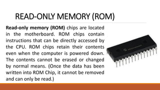 READ-ONLY MEMORY (ROM)
Read-only memory (ROM) chips are located
in the motherboard. ROM chips contain
instructions that can be directly accessed by
the CPU. ROM chips retain their contents
even when the computer is powered down.
The contents cannot be erased or changed
by normal means. (Once the data has been
written into ROM Chip, it cannot be removed
and can only be read.)
 