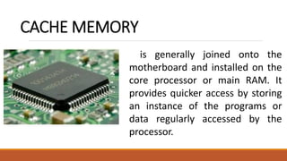 CACHE MEMORY
is generally joined onto the
motherboard and installed on the
core processor or main RAM. It
provides quicker access by storing
an instance of the programs or
data regularly accessed by the
processor.
 