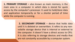 1. PRIMARY STORAGE – also known as main memory, is the
main area in a computer in which data is stored for quick
access by the computer’s processor. It used to hold/store data
and application temporarily or for a shorter period of time
while the computer is running.
2. SECONDARY STORAGE – device that holds data
until it is deleted or overwritten. It refers to any non-
volatile storage device that is internal or external to
the computer. It doesn’t have a direct access to CPU.
It is also referring to storage devices and media that
are not constantly accessible by a computer system.
 