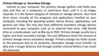 Primary Storage vs. Secondary Storage
Internal to your computer, the primary storage gathers and holds your
data and files on a temporary or short-term basis until it is no longer
required. It is the fastest category of memory or storage devices. Your hard
drive stores virtually all the programs and applications installed on your
computer, including the operating system, device drivers, applications, and
general user data. You may also have additional secondary storage devices
connected to your computer, such as an external hard drive. USB thumb
drive or a media player such as Blu-ray or DVD. Primary storage usually has a
higher cost than secondary storage. The cost difference limits the amount of
primary storage versus secondary storage. Primary storage has faster access
to the processor due to its proximity. Secondary storage must transfer its
data over a longer distance and through another channel before it can reach
the processor.
 