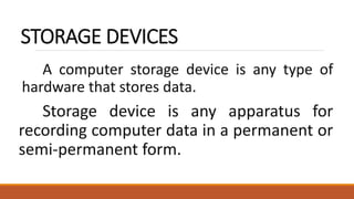 STORAGE DEVICES
A computer storage device is any type of
hardware that stores data.
Storage device is any apparatus for
recording computer data in a permanent or
semi-permanent form.
 