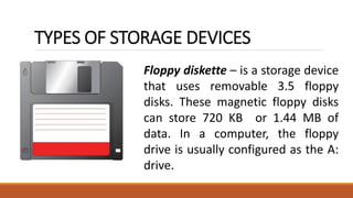 TYPES OF STORAGE DEVICES
Floppy diskette – is a storage device
that uses removable 3.5 floppy
disks. These magnetic floppy disks
can store 720 KB or 1.44 MB of
data. In a computer, the floppy
drive is usually configured as the A:
drive.
 