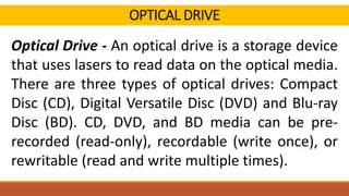OPTICAL DRIVE
Optical Drive - An optical drive is a storage device
that uses lasers to read data on the optical media.
There are three types of optical drives: Compact
Disc (CD), Digital Versatile Disc (DVD) and Blu-ray
Disc (BD). CD, DVD, and BD media can be pre-
recorded (read-only), recordable (write once), or
rewritable (read and write multiple times).
 