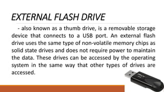 EXTERNAL FLASH DRIVE
- also known as a thumb drive, is a removable storage
device that connects to a USB port. An external flash
drive uses the same type of non-volatile memory chips as
solid state drives and does not require power to maintain
the data. These drives can be accessed by the operating
system in the same way that other types of drives are
accessed.
 