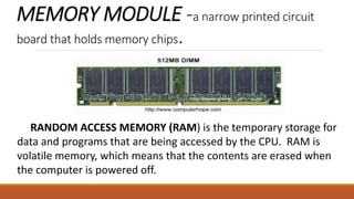 MEMORY MODULE -a narrow printed circuit
board that holds memory chips.
RANDOM ACCESS MEMORY (RAM) is the temporary storage for
data and programs that are being accessed by the CPU. RAM is
volatile memory, which means that the contents are erased when
the computer is powered off.
 