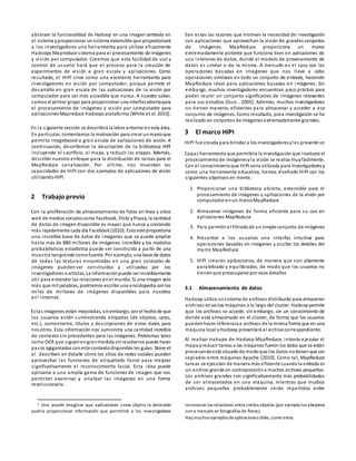 abstraer la funcionalidad de Hadoop en una imagen centrada en
el sistema yproporcionar unsistema extensible que proporcionará
a los investigadores una herramienta para utilizar eficazmente
Hadoops Mapreduce sistema para el procesamiento de imágenes
y visión por computador. Creemos que esta facilidad de uso y
control de usuario hará que el proceso para la creación de
experimentos de visión a gran escala y aplicaciones. Como
resultado, el HIPI sirve como una excelente herramienta para
investigadores en visión por computador, porque permite el
desarrollo en gran escala de las aplicaciones de la visión por
computador para ser más accesible que nunca. A nuestro saber,
somos el primer grupo para proporcionar una interfazabiertapara
el procesamiento de imágenes y visión por computador para
aplicaciones Mapreduce Hadoops plataforma [White et al. 2010].
En la siguiente sección se describirá la labor anterior enesta área.
En particular, comentamos la motivación para crear unmarcoque
permita imagebased a gran escala de aplicaciones de visión. A
continuación, describimos la descripción de la biblioteca HIPI
incluyendo el sacrificio, el mapa, y reducir las etapas. Además,
describir nuestro enfoque para la distribución de tareas para el
MapReduce canalización. Por último, nos muestran las
capacidades de HIPI con dos ejemplos de aplicaciones de visión
utilizandoHIPI.
2 Trabajo previo
Con la proliferación de almacenamiento de fotos en línea y sitios
web de medios socialescomo Facebook, Flickr yPicasa, la cantidad
de datos de imagen disponible es mayor que nunca y creciendo
más rápidamente cada día Facebook[2010]. Estosoloproporciona
una increíble base de datos de imágenes que se puede ampliar
hasta más de 880 millones de imágenes. Increíble y los modelos
probabilísticos estadística puede ser construida a partir de una
muestra tangrande comofuente. Por ejemplo, una base de datos
de todas las texturas encontradas en una gran colección de
imágenes pueden ser construidas y utilizadas por los
investigadores oartistas. La informaciónpuede ser increíblemente
útil para entender las relaciones enel mundo. Si una imagen vale
más que mil palabras, podríamos escribir una enciclopedia conlos
miles de millones de imágenes disponibles para nosotros
en1 internet.
Estas imágenes están mejoradas, sinembargo, por el hechode que
los usuarios estén suministrando etiquetas (de objetos, caras,
etc.), comentarios, títulos y descripciones de estos datos para
nosotros. Esta información nos suministra una cantidad increíble
de contexto sin precedentes para las imágenes. Problemas tales
como OCR que siguenengranmedida sinresolverse puede hacer
pasos agigantados coneste contextodisponible les guían. Stone et
al. describen en detalle cómo los sitios de redes sociales pueden
aprovechar las funciones de etiquetado facial para mejorar
significativamente el reconocimiento facial. Esta idea puede
aplicarse a una amplia gama de funciones de imagen que nos
permiten examinar y analizar las imágenes en una forma
revolucionaria.
1 Uno puede imaginar que aplicaciones como objeto la detección
podría proporcionar información que permitirá a los investigadores
Son estas las razones que motivan la necesidad de investigación
con aplicaciones que aprovechan la visión de grandes conjuntos
de imágenes. MapReduce proporciona un marco
extremadamente potente que funciona bien en aplicaciones de
uso intensivo de datos, donde el modelo de procesamiento de
datos es similar o de la misma. A menudo es el caso con las
operaciones basadas en imágenes que nos lleve a cabo
operaciones similares en todo un conjunto de entrada, haciendo
MapReduce ideal para aplicaciones basadas en i mágenes. Sin
embargo, muchos investigadores encuentran poco práctico para
poder reunir un conjunto significativo de imágenes relevantes
para sus estudios [Guo... 2005]. Además, muchos investigadores
no tienen maneras eficientes para almacenar y acceder a ese
conjunto de imágenes. Como resultado, poca investigación se ha
realizado en conjuntos de imágenes extremadamente grandes.
3 El marco HIPI
HIPI fue creada para brindar a los investigadoresyles presente un
Capaz herramienta que permitiría la investigación que involucra el
procesamientode imágenesyla visión se realiza muyfácilmente.
Con el conocimientoque HIPI sería utilizada para investigadoresy
como una herramienta educativa, hemos diseñado HIPI con los
siguientes objetivos en mente.
1. Proporcionar una biblioteca abierta, extensible para el
procesamiento de imágenes y aplicaciones de la visión por
computador enun marcoMapReduce
2. Almacenar imágenes de forma eficiente para su uso en
aplicaciones MapReduce
3. Para permitir el filtradode un simple conjunto de imágenes
4. Presentar a los usuarios una interfaz intuitiva para
operaciones basadas en imágenes y ocultar los detalles del
marco MapReduce
5. HIPI crearán aplicaciones, de manera que son altamente
paralelizado y equilibrados, de modo que los usuarios no
tienenque preocuparse por esos detalles
3.1 Almacenamiento de datos
Hadoop utiliza unsistema de archivos distribuido para almacenar
archivos envarias máquinas a lo largo del cluster. Hadooppermite
que los archivos se accede, sin embargo, sin un conocimiento de
donde está almacenado en el clúster, de forma que los usuarios
puedenhacer referenciaa archivos de la misma forma que en una
máquina local yHadoop presentará el archivocorrespondiente.
Al realizar trabajos de Hadoop MapReduce, intenta ejecutar el
mapa yreducir tareas a las máquinas fueron los datos que se están
procesandoestá situadode modoque los datos notienenque ser
copiados entre máquinas Apache [2010]. Como tal, MapReduce
tareas se ejecutan de manera más eficiente cuando la entrada es
un archivo grande en contraposicióna muchos archivos pequeños.
Los archivos grandes son significativamente más probabilidades
de ser almacenados en una máquina, mientras que muchos
archivos pequeños probablemente serán repartidos entre
reconocen las relaciones entreciertos objetos (por ejemplo los abejorros
son a menudo en fotografías de flores).
Hay muchos ejemplos deaplicaciones útiles,como estos.
 