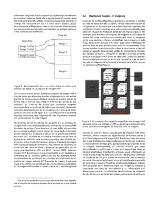 diferentes máquinas, lo cual requiere una sobrecarga considerable
para copiar2 todos los datos a la máquina donde el mapa es tarea
[Ghemawat yGobioff... 2003]. Esta sobrecarga puede ralentizar el
tiempo de ejecución de diez a cien veces blanco [2010].
Sencillamente, el MapReduce marco funciona más eficientemente
cuandolos datos que se están procesando a los equipos localesse
lleva a caboel procesamiento.
Figura 2: Representación de la relación entre el índice y los
archivos de datos enun paquete de imagen HIPI
Con esto en mente, hemos creado un paquete de imagen HIPI el
tipo de datos que almacena muchas imágenesen un solo archivo
grande de modo que MapReduce trabajos se pueden realizar de
forma más eficiente. Una imagen HIPI Bundle consta de dos
archivos: un archivo de datos que contenga imágenes
concatenadas y un archivo de índice que contiene información
sobre los desplazamientos de las imágenesenel archivo de datos,
como se muestra en la figura 2. Esta configuración nos permite
acceder fácilmente a las imágenes de todo el paquete completo
sin tener que leer encada imagen.
Observamos varios beneficios del paquete en las pruebas de
imagenHIPI contra Hadoop Hadoopyarchivode secuencia(HAR)
formatos de archivo. Como Blanco et. al. nota, HARs sólosonútiles
para archivar archivos (como copias de seguridad), y de hecho
puede realizar más lentoque la lectura enlos archivos de la forma
estándar. Los archivos de secuencia funcionan mejor que las
aplicaciones estándar para archivos pequeños, pero se debe leer
en serie ytomar muchotiempopara generar el paquete deimagen
HIPI. tienen velocidades similares a los archivos de secuencia, no
tiene que ser leído en serie, y pueden ser generados con un
programa MapReduce [Blanco 2010; Conner 2009]. Además,
Imagen HIPI Bundles son más personalizable y son mudables, a
diferencia de la secuencia y HAR archivos. Por ejemplo, hemos
implementado la posibilidad de sólo leer el encabezado de un
archivo de imagen usando HIPI Paquetes de imagen, lo que sería
mucho más difícilcon otros tipos de archivo. Otras características
de la imagenHIPI Bundles estánresaltados enla secciónsiguiente
2 Son archivos pequeños que son considerablemente más pequeños
que el tamaño delbloque de archivos de la máquina en la que resideel
archivo
3.2 MapReduce basadas en imágenes
Estándar de HadoopMapReduce programas controlan la entrada
y salida de datos muyeficaz, perola lucha enla representación de
imágenes en un formato que sea útil para los investigadores. Los
métodos actuales implican una sobrecarga considerable para
obtener imagen de flotación estándar de representación. Por
ejemplo, para distribuir unconjuntode imágenesa unconjuntode
nodos del mapa requeriría un usuario para pasar las imágenes
como una cadena, entonces decodificar cada imagen en cada
mapa tarea antes de poder hacer el acceso de información de
píxeles. Esto no sólo es ineficiente, sino un inconveniente. Estas
tareas pueden crear dolores de cabeza a los usuarios y hacer el
códigounaspecto desordenado ydifícil de interpretar la intención
del código. Como tal, compartir el código es menos eficiente
porque el código es más difícil de leer y más difícil de depurar.
Nuestra biblioteca se centra en lo que conoce los tipos de datos
basada en imágenes directamente al usuario para facilitar su uso
en aplicaciones MapReduce.
Figura 3: El usuario sólo necesita especificar una imagen HIPI
paquete comouna entrada, yHIPI cuidará de paralelizaciónde la
tarea yel envío de imágenes de flotación para los mappers
Usando el tipo de datos del paquete de imagen HIPI como
entradas, hemos creado una especificación de entrada que va a
distribuir imágenes en la imagen HIPI Bundle en todos los nodos
del mapa. Distribuimos imágenes tales que intentamos maximizar
la localidadentre el mapa ymáquinas de la máquina donde reside
la imagen. Normalmente, un usuario tendría que crear
RecordReader InputFormat y clases que especifique cómo el
trabajo MapReduce distribuirá la entrada, y qué información se
envía a cada máquina. Esta es la tarea es importante ya menudo
se convierte en un gran punto de dolores de cabeza para los
usuarios. Hemos incluidoInputFormat yRecordReaders que cuide
de estopara el usuario. Nuestra especificación trabaja en imagen
HIPI paquetes para diferentes tipos de imágenes, tamaños y
cantidades variables de encabezado y la información Exif.
Manejamos todas estas diferentes permutaciones de imágenes
detrás de lasescenas para traer imágenesdirectamente al usuario
Entrada:
paquete
de
tarea Mapa
imágenes
codificada(jpeg,
png, etc.)
imágenes
codificada(jpeg,
png, etc.)
codificada
imágenes
jpeg,
png, etc.) (
fl
fl
i
Ave
na
Ave
na flimágene
s
Mapa
Mapa de
tareas tarea
realizada por HIPI
detrás de las escenas
 