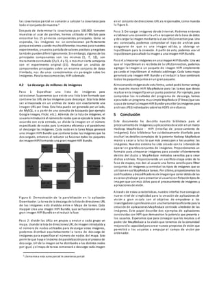 las covarianzas parcial se sumarán a calcular la covarianza para
todo el conjunto de muestra.4
Después de determinar la covarianza para 100.000 tomaron
muestras al azar de parches, hemos utilizado el Matlab para
encontrar los 15 primeros componentes principales. Como se
esperaba, las imágenes no se correlacionan perfectamente
porque estamos usando muchodiferentes insumos para nuestros
experimentos, ynuestra pantalla de valores positivos ynegativos
también puedendiferir ligeramente. Sinembargo, algunos de los
principales componentes son los mismos (1, 7, 12), son
meramente conmutado (2 y3, 4 y 5), o mostrar cierta semejanza
con el experimento original (15). Realizar un análisis de
componentes principales sobre un enorme conjunto de datos
ilimitado, nos da unos conocimientos sin parangón sobre las
imágenes. Para tareascomoestas, HIPI sobresale.
4.2 La descarga de millones de imágenes
Paso 1: Especificar una lista de imágenes para
coleccionar. Suponemos que existe una lista bien formado que
contiene las URL de las imágenes para descargar. Esta lista debe
ser almacenada en un archivo de texto con exactamente una
imagen URL por línea. Esta lista puede ser generada por un lado,
de MySQL, o a partir de una consulta de búsqueda (por ejemplo
Google images, Flickr, etc.). Además de la lista de imágenes, el
usuariointroducirá el númerode nodos que se ejecute la tarea. De
acuerdo con esta entrada, se divide la imagen en el número
especificado de nodos para la máxima eficiencia y el paralelismo
al descargar las imágenes. Cada nodo en la tarea Mapa generará
una imagen HIPI Bundle que contiene todas las imágenes que ha
descargado, entonces el reductor se fusionan todos los paquetes
de imagenHIPI formando una granimagenHIPI Bundle.
Figura 6: Demostración de la paralelización en la aplicación
Downloader. La tarea de la descarga de la lista de direcciones URL
de las imágenes está dividida entre n Mapa de tareas. Cada
mapper crea una imagen HIPI Bundle, que se fusionaron en una
gran imagen HIPI Bundle enel reducir la fase
Paso 2: dividir las URLs en grupos y enviar a cada grupo un
mapa. Usandola lista de direcciones URL de imagenintroducida y
el número de nodos utilizados para descargar estas imágenes,
podemos distribuir equitativamente la tarea de descarga de
imágenes para especificar el número de nodos del mapa. Esto
permite que haya el máximo de paralelizaciónpara el procesode
descarga. Url de la imagen se ha distribuido a los distintos nodos
por igual, yel mapa de tareas comenzará a descargar cada imagen
4 Llamamos a esta suma parcial la covarianza parcial
en el conjunto de direcciones URL es responsable, como muestra
la figura 6.
Paso 3: Descargar imágenes desde Internet. Podemos entonces
establecer una conexióna la url se recuperan de la base de datos
y descargar la imagenmediante la clase URLConnectionjava. Una
vez conectado, podemos comprobar el tipo de archivo para
asegurarse de que es una imagen válida, y obtenga un
InputStream para la conexión. A partir de esto, podemos usar el
InputStream para añadir la imagena una imagen HIPI Bundle.
Paso 4:almacenar imágenes enuna imagenHIPI Bundle. Una vez
que el InputStream es recibida de la URLConnection, podemos
agregar la imagen a un paquete de imagen HIPI simplemente
pasando el InputStream al método addImage. Cada tarea mapa
generará una imagen HIPI Bundle y el reducir la fase combinará
todos los paquetesjuntos enun granpaquete.
Almacenandoimágenesde esta forma, usted podrá tomar ventaja
de nuestro marco HIPI MapReduce para las tareas que desea
realizar enla imagenfija enun punto posterior. Por ejemplo, para
comprobar los resultados del programa de descarga, hemos
ejecutado un programa muysimple MapReduce (7 líneas)que sea
capaz de tomar la imagenHIPI Bundle yescribir las imágenes para
archivos JPEG individuales sobre los HDFS sinesfuerzo.
5 Conclusión
Este documento ha descrito nuestra biblioteca para el
procesamientode imágenesyaplicacionesde visión enun marco
Hadoop MapReduce - HIPI (Interfaz de procesamiento de
imágenes). Esta biblioteca fue cuidadosamente diseñado para
ocultar los detalles complejos de la potente Hadoop MapReduce
marco y sacar a la luz lo que más preocupan a los usuarios: las
imágenes. Nuestro sistema ha sido creado con la intención de
operar en grandes conjuntos de imágenes. Proporcionamos un
formato para almacenar imágenes para acceder eficientemente
dentro del ducto y MapReduce métodos sencillos para crear
dichos archivos. Proporcionando un sacrificio etapa antes de la
fase de mapeo, nos dan al usuario una forma sencilla para filtrar
conjuntos de imágenes y controlar los tipos de imágenes que se
utilizanensus MapReduce tareas. Por último, proporcionamos los
codificadores ydecodificadoresde imagenque correr detrás de las
escenasytrabajar para presentar al usuarioconflotacióntipos de
imagen que son más útiles para el procesamiento de imágenes y
aplicaciones de visión.
A través de estas características, nuestro interfaz trae consigoun
nuevo nivel de simplicidad para la creación de aplicaciones de
visión a gran escala con el objetivo de empoderar a los
investigadores yprofesores con una herramienta eficiente para la
creación de aplicaciones MapReduce centrado alrededor de las
imágenes. Este papel describe dos ejemplos de aplicaciones
construidas con HIPI que demuestran la potencia que presenta a
los usuarios. Esperamos que para conseguir que los recursos y el
poder de MapReduce a la visión que tenemos de la comunidad
mejorará la capacidad para crear nuevos proyectos de visión que
permitirá a los usuarios a empujar el campo de visión por
ordenador.
Lista de
dire
ccio
Mapa
1
Mapa
denodo
nodo del
mapa ...n
Bundle 1
HIPI HIPI
IMAGEN
IMAGEN
Bundle... HIPI
HIPI Paquete n
Reducir elpaquete
de
 