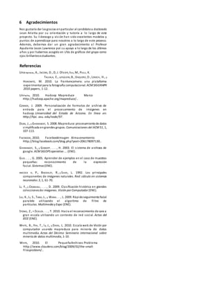 6 Agradecimientos
Nos gustaría dar lasgracias enparticular al candidatoa doctorado
sean Arietta por su orientación y tutoría a lo largo de este
proyecto. Su liderazgo y visión han sido excelentes modelos y
puntos de aprendizaje para nosotros a lo largo de este proceso.
Además, debemos dar un gran agradecimiento a l Profesor
Ayudante Jason Lawrence por su apoyo a lo largo de los últimos
años y por habernos acogido en UVa de gráficos del grupo como
ojos brillantesestudiantes.
Referencias
Unarepresas, A., JACOBS, D., D, J. Olson, tico, M., PULLI, K.
TALVALA, E., unaJDIN, B., VAQUERO, D., LENSCH, H., y
HOROWITZ, M. 2010. La frankencamera: una plataforma
experimental para la fotografía computacional. ACMSIGGRAPH
2010 papers, 1-12.
UnPache, 2010. Hadoop Mapreduce Marco
Http://hadoop.apache.org/mapreduce/..
CONNER, J. 2009. Personalización de formatos de archivo de
entrada para el procesamiento de imágenes en
hadoop. Universidad del Estado de Arizona. En línea en:
Http://hpc. asu. edu/node/97.
DEAN, J., y GHEMAWAT, S. 2008. Mapreduce: procesamientode datos
simplificada engrandes grupos. Comunicaciones del ACM51, 1,
107-113.
FACEBOOK, 2010. FacebookImagen Almacenamiento
Http://blog.facebook.com/blog.php?post=206178097130..
GHEMAWAT, S., y GOBIOFF. . . , H. 2003. El sistema de archivos de
google. ACMSIGOPSoperativo ... (ENE).
GUO. . . , G. 2005. Aprender de ejemplos en el caso de muestras
pequeñas: reconocimiento de la expresión
facial. Sistemas(ENE).
ANCOCK H, P., BADDELEY, R., y Smith, L. 1992. Los principales
componentes de imágenes naturales. Red: cálculo en sistemas
neuronales 3, 1, 61-70.
LI, Y., y CRANDALL. . . , D. 2009. Clasificación histórica en grandes
coleccionesde imágenes. Visión por Computador (ENE).
LIU, K., LI, S., TANG, L., y WANG. . . , L. 2009. Rápidoseguimientofacial
paralelo utilizando el algoritmo de filtro de
partículas. Multimedia yExpo (ENE).
STONO, Z., Y ZICKLER. . . , T. 2010. Hacia el reconocimiento de cara a
gran escala utilizando un contexto de red social. Actas del
IEEE (ENE).
WHITE, B., YEH, T., la, J., y DAVIS, L. 2010. Escala web de Visión por
computador usando mapreduce para minería de datos
multimedia. Actas del Décimo Seminario internacional sobre
minería de datos multimedia, 1-10.
WHITE, 2010. El PequeñaArchivos Problema
Http://www.cloudera.com/blog/2009/02/the-small-
filesproblem/..
 
