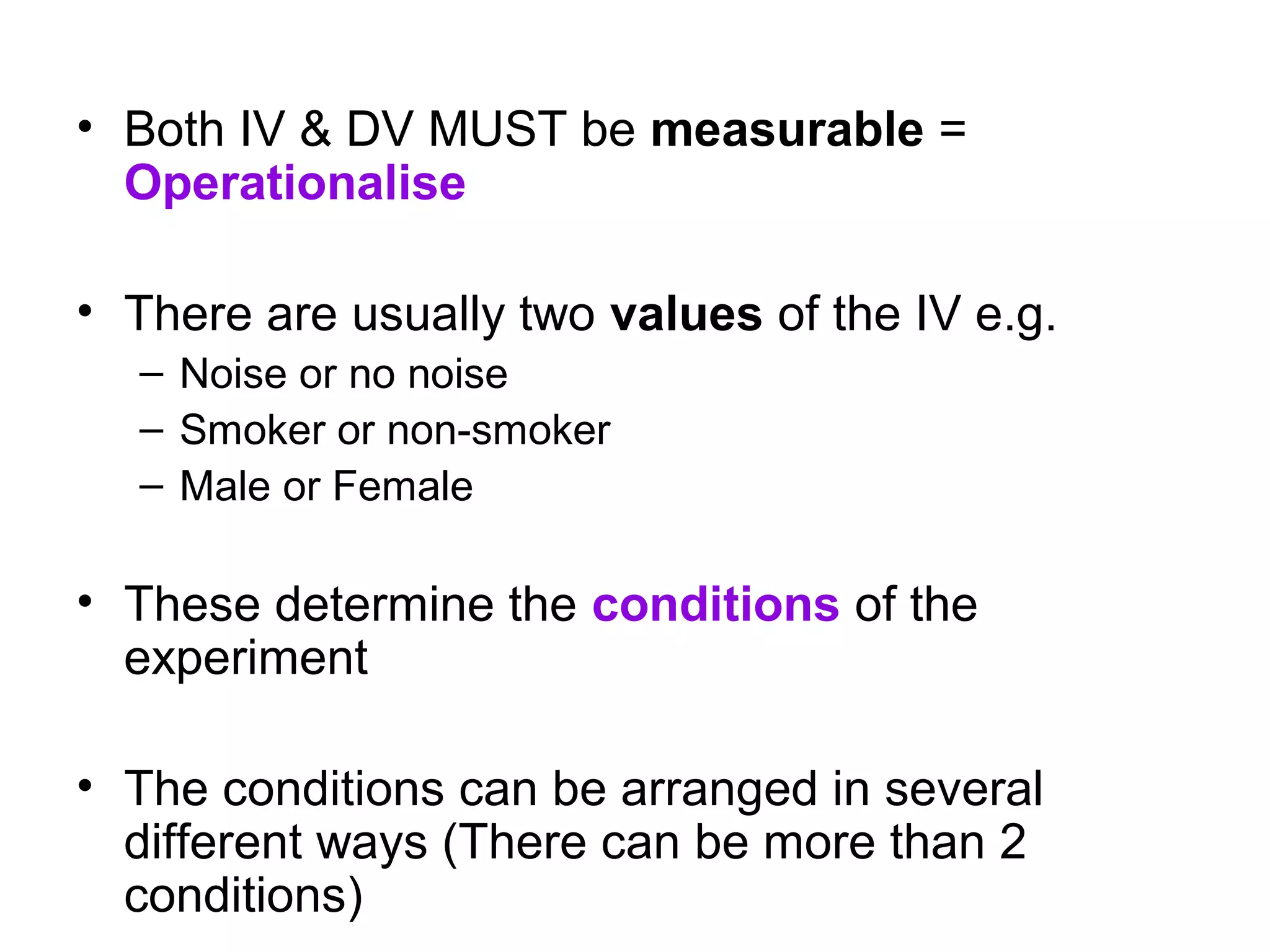 • Both IV & DV MUST be measurable =
  Operationalise

• There are usually two values of the IV e.g.
  – Noise or no noise
  – Smoker or non-smoker
  – Male or Female

• These determine the conditions of the
  experiment

• The conditions can be arranged in several
  different ways (There can be more than 2
  conditions)
 