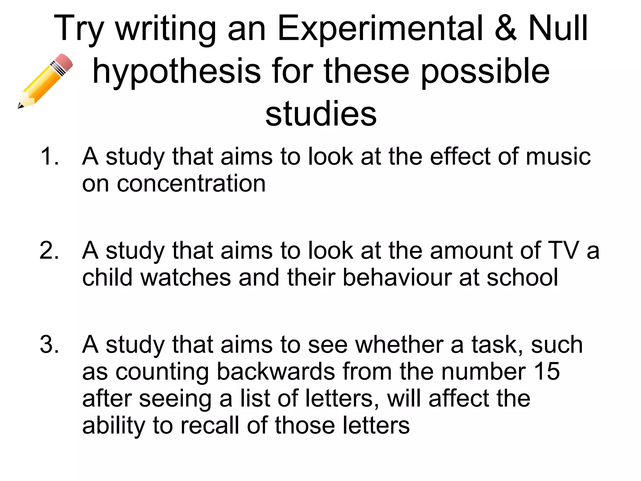 Try writing an Experimental & Null
   hypothesis for these possible
               studies
1. A study that aims to look at the effect of music
   on concentration

2. A study that aims to look at the amount of TV a
   child watches and their behaviour at school

3. A study that aims to see whether a task, such
   as counting backwards from the number 15
   after seeing a list of letters, will affect the
   ability to recall of those letters
 