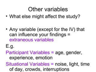 Other variables
• What else might affect the study?

• Any variable (except for the IV) that
  can influence your findings =
  extraneous variables
E.g.
Participant Variables = age, gender,
  experience, emotion
Situational Variables = noise, light, time
  of day, crowds, interruptions
 