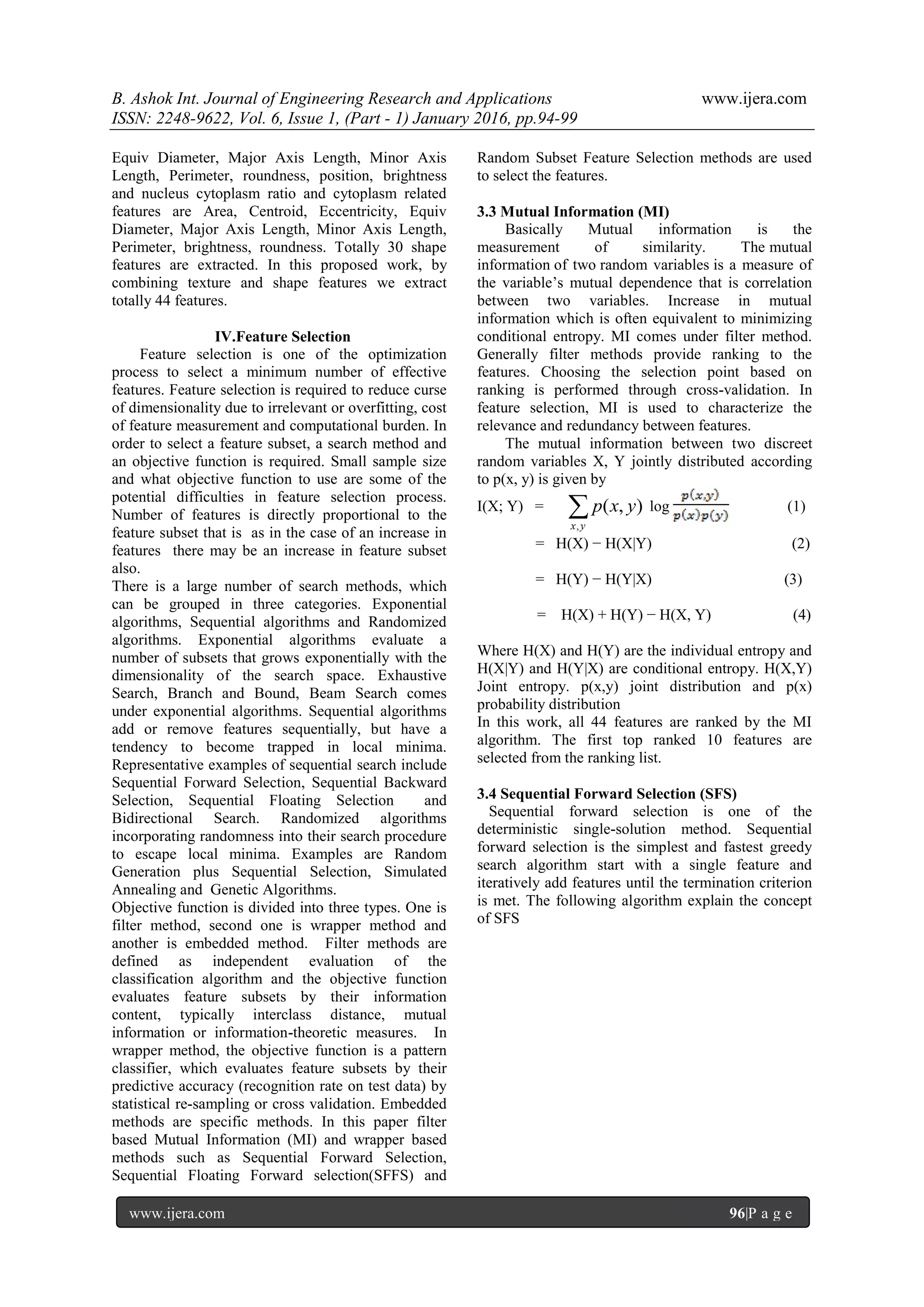 B. Ashok Int. Journal of Engineering Research and Applications www.ijera.com
ISSN: 2248-9622, Vol. 6, Issue 1, (Part - 1) January 2016, pp.94-99
www.ijera.com 96|P a g e
Equiv Diameter, Major Axis Length, Minor Axis
Length, Perimeter, roundness, position, brightness
and nucleus cytoplasm ratio and cytoplasm related
features are Area, Centroid, Eccentricity, Equiv
Diameter, Major Axis Length, Minor Axis Length,
Perimeter, brightness, roundness. Totally 30 shape
features are extracted. In this proposed work, by
combining texture and shape features we extract
totally 44 features.
IV.Feature Selection
Feature selection is one of the optimization
process to select a minimum number of effective
features. Feature selection is required to reduce curse
of dimensionality due to irrelevant or overfitting, cost
of feature measurement and computational burden. In
order to select a feature subset, a search method and
an objective function is required. Small sample size
and what objective function to use are some of the
potential difficulties in feature selection process.
Number of features is directly proportional to the
feature subset that is as in the case of an increase in
features there may be an increase in feature subset
also.
There is a large number of search methods, which
can be grouped in three categories. Exponential
algorithms, Sequential algorithms and Randomized
algorithms. Exponential algorithms evaluate a
number of subsets that grows exponentially with the
dimensionality of the search space. Exhaustive
Search, Branch and Bound, Beam Search comes
under exponential algorithms. Sequential algorithms
add or remove features sequentially, but have a
tendency to become trapped in local minima.
Representative examples of sequential search include
Sequential Forward Selection, Sequential Backward
Selection, Sequential Floating Selection and
Bidirectional Search. Randomized algorithms
incorporating randomness into their search procedure
to escape local minima. Examples are Random
Generation plus Sequential Selection, Simulated
Annealing and Genetic Algorithms.
Objective function is divided into three types. One is
filter method, second one is wrapper method and
another is embedded method. Filter methods are
defined as independent evaluation of the
classification algorithm and the objective function
evaluates feature subsets by their information
content, typically interclass distance, mutual
information or information-theoretic measures. In
wrapper method, the objective function is a pattern
classifier, which evaluates feature subsets by their
predictive accuracy (recognition rate on test data) by
statistical re-sampling or cross validation. Embedded
methods are specific methods. In this paper filter
based Mutual Information (MI) and wrapper based
methods such as Sequential Forward Selection,
Sequential Floating Forward selection(SFFS) and
Random Subset Feature Selection methods are used
to select the features.
3.3 Mutual Information (MI)
Basically Mutual information is the
measurement of similarity. The mutual
information of two random variables is a measure of
the variable’s mutual dependence that is correlation
between two variables. Increase in mutual
information which is often equivalent to minimizing
conditional entropy. MI comes under filter method.
Generally filter methods provide ranking to the
features. Choosing the selection point based on
ranking is performed through cross-validation. In
feature selection, MI is used to characterize the
relevance and redundancy between features.
The mutual information between two discreet
random variables X, Y jointly distributed according
to p(x, y) is given by
I(X; Y) =
,
( , )
x y
p x y log (1)
= H(X) − H(X|Y) (2)
= H(Y) − H(Y|X) (3)
= H(X) + H(Y) − H(X, Y) (4)
Where H(X) and H(Y) are the individual entropy and
H(X|Y) and H(Y|X) are conditional entropy. H(X,Y)
Joint entropy. p(x,y) joint distribution and p(x)
probability distribution
In this work, all 44 features are ranked by the MI
algorithm. The first top ranked 10 features are
selected from the ranking list.
3.4 Sequential Forward Selection (SFS)
Sequential forward selection is one of the
deterministic single-solution method. Sequential
forward selection is the simplest and fastest greedy
search algorithm start with a single feature and
iteratively add features until the termination criterion
is met. The following algorithm explain the concept
of SFS
 