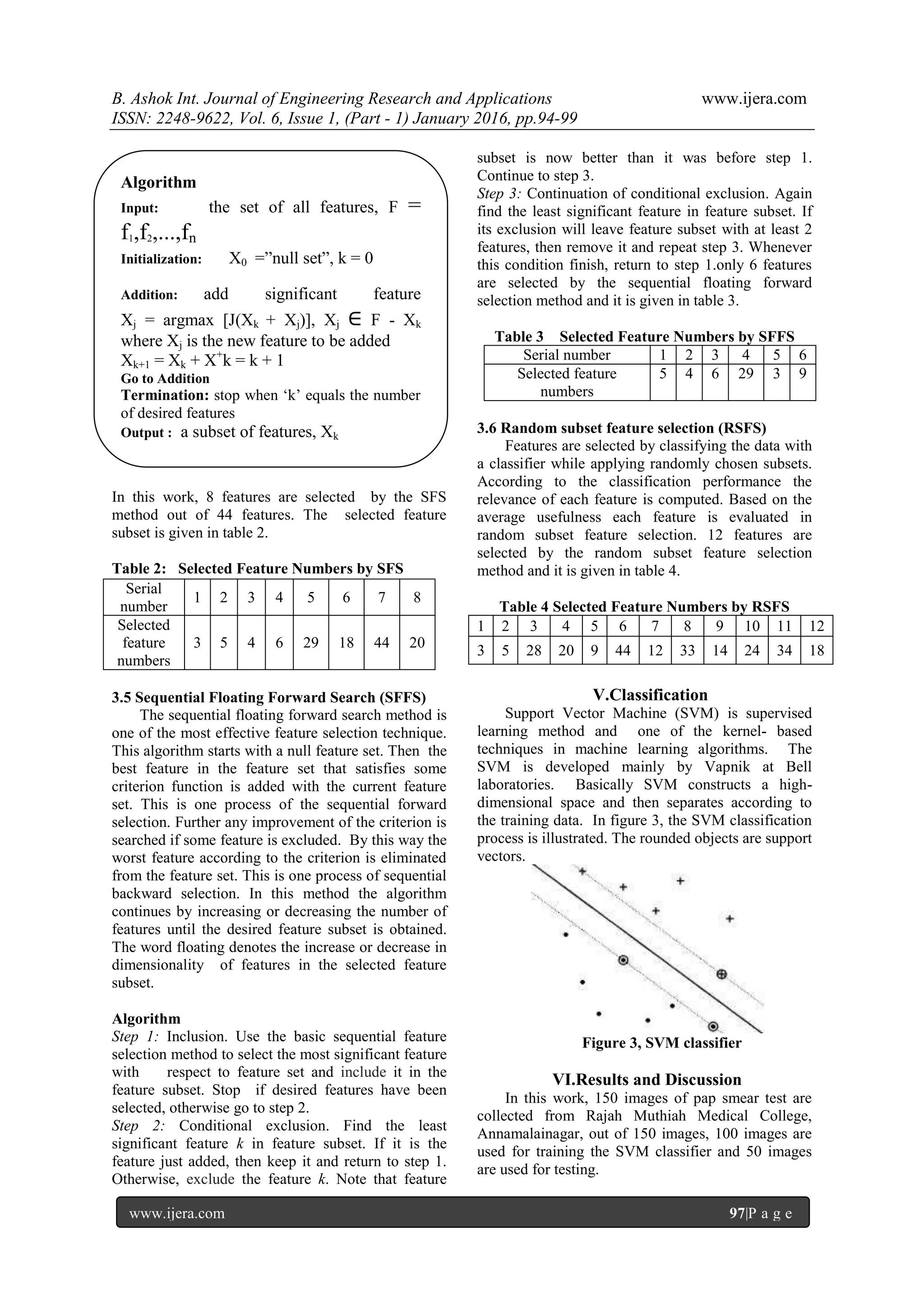 B. Ashok Int. Journal of Engineering Research and Applications www.ijera.com
ISSN: 2248-9622, Vol. 6, Issue 1, (Part - 1) January 2016, pp.94-99
www.ijera.com 97|P a g e
In this work, 8 features are selected by the SFS
method out of 44 features. The selected feature
subset is given in table 2.
Table 2: Selected Feature Numbers by SFS
3.5 Sequential Floating Forward Search (SFFS)
The sequential floating forward search method is
one of the most effective feature selection technique.
This algorithm starts with a null feature set. Then the
best feature in the feature set that satisfies some
criterion function is added with the current feature
set. This is one process of the sequential forward
selection. Further any improvement of the criterion is
searched if some feature is excluded. By this way the
worst feature according to the criterion is eliminated
from the feature set. This is one process of sequential
backward selection. In this method the algorithm
continues by increasing or decreasing the number of
features until the desired feature subset is obtained.
The word floating denotes the increase or decrease in
dimensionality of features in the selected feature
subset.
Algorithm
Step 1: Inclusion. Use the basic sequential feature
selection method to select the most significant feature
with respect to feature set and include it in the
feature subset. Stop if desired features have been
selected, otherwise go to step 2.
Step 2: Conditional exclusion. Find the least
significant feature k in feature subset. If it is the
feature just added, then keep it and return to step 1.
Otherwise, exclude the feature k. Note that feature
subset is now better than it was before step 1.
Continue to step 3.
Step 3: Continuation of conditional exclusion. Again
find the least significant feature in feature subset. If
its exclusion will leave feature subset with at least 2
features, then remove it and repeat step 3. Whenever
this condition finish, return to step 1.only 6 features
are selected by the sequential floating forward
selection method and it is given in table 3.
Table 3 Selected Feature Numbers by SFFS
Serial number 1 2 3 4 5 6
Selected feature
numbers
5 4 6 29 3 9
3.6 Random subset feature selection (RSFS)
Features are selected by classifying the data with
a classifier while applying randomly chosen subsets.
According to the classification performance the
relevance of each feature is computed. Based on the
average usefulness each feature is evaluated in
random subset feature selection. 12 features are
selected by the random subset feature selection
method and it is given in table 4.
Table 4 Selected Feature Numbers by RSFS
1 2 3 4 5 6 7 8 9 10 11 12
3 5 28 20 9 44 12 33 14 24 34 18
V.Classification
Support Vector Machine (SVM) is supervised
learning method and one of the kernel- based
techniques in machine learning algorithms. The
SVM is developed mainly by Vapnik at Bell
laboratories. Basically SVM constructs a high-
dimensional space and then separates according to
the training data. In figure 3, the SVM classification
process is illustrated. The rounded objects are support
vectors.
Figure 3, SVM classifier
VI.Results and Discussion
In this work, 150 images of pap smear test are
collected from Rajah Muthiah Medical College,
Annamalainagar, out of 150 images, 100 images are
used for training the SVM classifier and 50 images
are used for testing.
Serial
number
1 2 3 4 5 6 7 8
Selected
feature
numbers
3 5 4 6 29 18 44 20
Algorithm
Input: the set of all features, F =
f1,f2,...,fn
Initialization: X0 =”null set”, k = 0
Addition: add significant feature
Xj = argmax [J(Xk + Xj)], Xj ∈ F - Xk
where Xj is the new feature to be added
Xk+1 = Xk + X+
k = k + 1
Go to Addition
Termination: stop when ‘k’ equals the number
of desired features
Output : a subset of features, Xk
 