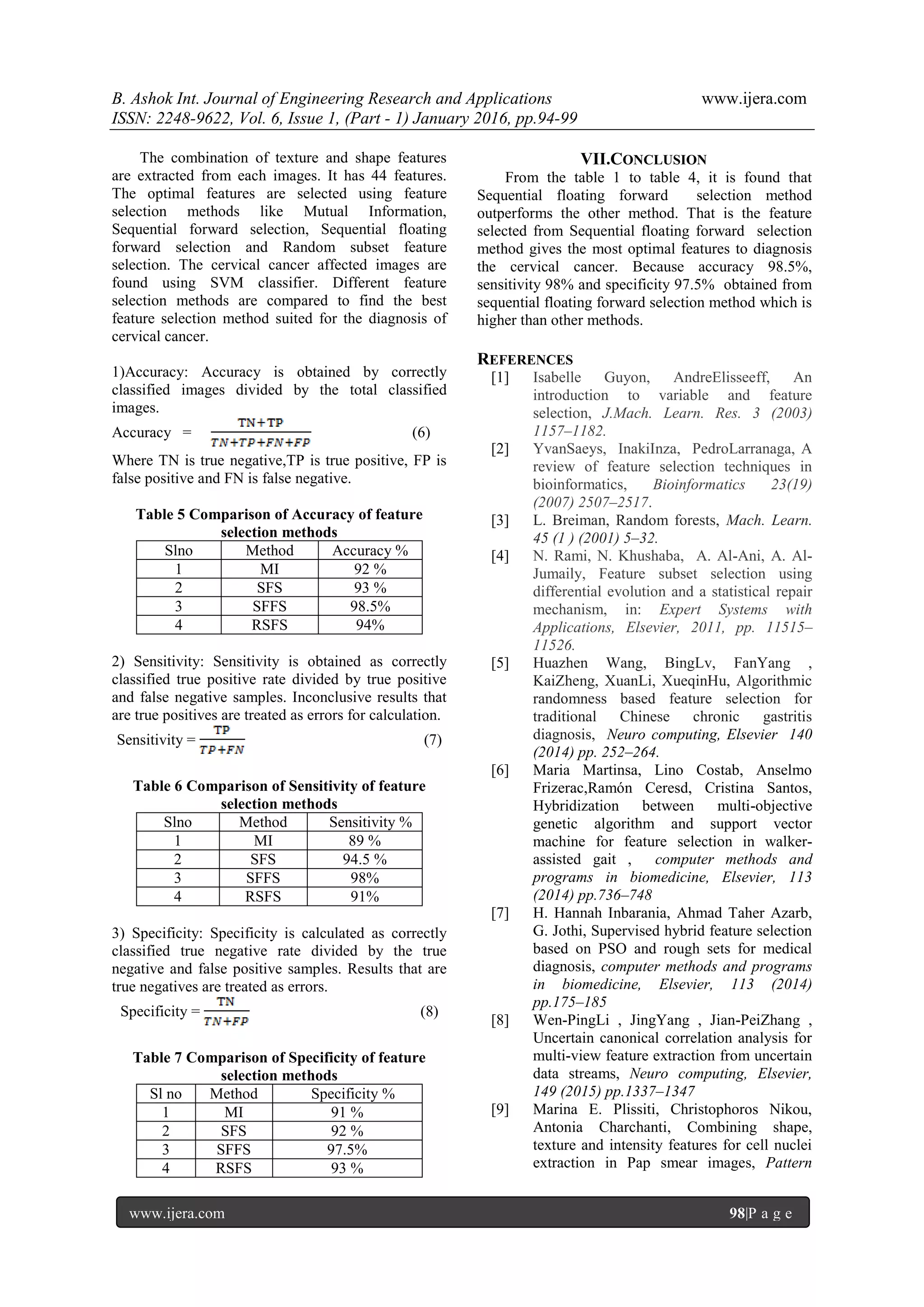 B. Ashok Int. Journal of Engineering Research and Applications www.ijera.com
ISSN: 2248-9622, Vol. 6, Issue 1, (Part - 1) January 2016, pp.94-99
www.ijera.com 98|P a g e
The combination of texture and shape features
are extracted from each images. It has 44 features.
The optimal features are selected using feature
selection methods like Mutual Information,
Sequential forward selection, Sequential floating
forward selection and Random subset feature
selection. The cervical cancer affected images are
found using SVM classifier. Different feature
selection methods are compared to find the best
feature selection method suited for the diagnosis of
cervical cancer.
1)Accuracy: Accuracy is obtained by correctly
classified images divided by the total classified
images.
Accuracy = (6)
Where TN is true negative,TP is true positive, FP is
false positive and FN is false negative.
Table 5 Comparison of Accuracy of feature
selection methods
Slno Method Accuracy %
1 MI 92 %
2 SFS 93 %
3 SFFS 98.5%
4 RSFS 94%
2) Sensitivity: Sensitivity is obtained as correctly
classified true positive rate divided by true positive
and false negative samples. Inconclusive results that
are true positives are treated as errors for calculation.
Sensitivity = (7)
Table 6 Comparison of Sensitivity of feature
selection methods
Slno Method Sensitivity %
1 MI 89 %
2 SFS 94.5 %
3 SFFS 98%
4 RSFS 91%
3) Specificity: Specificity is calculated as correctly
classified true negative rate divided by the true
negative and false positive samples. Results that are
true negatives are treated as errors.
Specificity = (8)
Table 7 Comparison of Specificity of feature
selection methods
Sl no Method Specificity %
1 MI 91 %
2 SFS 92 %
3 SFFS 97.5%
4 RSFS 93 %
VII.CONCLUSION
From the table 1 to table 4, it is found that
Sequential floating forward selection method
outperforms the other method. That is the feature
selected from Sequential floating forward selection
method gives the most optimal features to diagnosis
the cervical cancer. Because accuracy 98.5%,
sensitivity 98% and specificity 97.5% obtained from
sequential floating forward selection method which is
higher than other methods.
REFERENCES
[1] Isabelle Guyon, AndreElisseeff, An
introduction to variable and feature
selection, J.Mach. Learn. Res. 3 (2003)
1157–1182.
[2] YvanSaeys, InakiInza, PedroLarranaga, A
review of feature selection techniques in
bioinformatics, Bioinformatics 23(19)
(2007) 2507–2517.
[3] L. Breiman, Random forests, Mach. Learn.
45 (1 ) (2001) 5–32.
[4] N. Rami, N. Khushaba, A. Al-Ani, A. Al-
Jumaily, Feature subset selection using
differential evolution and a statistical repair
mechanism, in: Expert Systems with
Applications, Elsevier, 2011, pp. 11515–
11526.
[5] Huazhen Wang, BingLv, FanYang ,
KaiZheng, XuanLi, XueqinHu, Algorithmic
randomness based feature selection for
traditional Chinese chronic gastritis
diagnosis, Neuro computing, Elsevier 140
(2014) pp. 252–264.
[6] Maria Martinsa, Lino Costab, Anselmo
Frizerac,Ramón Ceresd, Cristina Santos,
Hybridization between multi-objective
genetic algorithm and support vector
machine for feature selection in walker-
assisted gait , computer methods and
programs in biomedicine, Elsevier, 113
(2014) pp.736–748
[7] H. Hannah Inbarania, Ahmad Taher Azarb,
G. Jothi, Supervised hybrid feature selection
based on PSO and rough sets for medical
diagnosis, computer methods and programs
in biomedicine, Elsevier, 113 (2014)
pp.175–185
[8] Wen-PingLi , JingYang , Jian-PeiZhang ,
Uncertain canonical correlation analysis for
multi-view feature extraction from uncertain
data streams, Neuro computing, Elsevier,
149 (2015) pp.1337–1347
[9] Marina E. Plissiti, Christophoros Nikou,
Antonia Charchanti, Combining shape,
texture and intensity features for cell nuclei
extraction in Pap smear images, Pattern
 