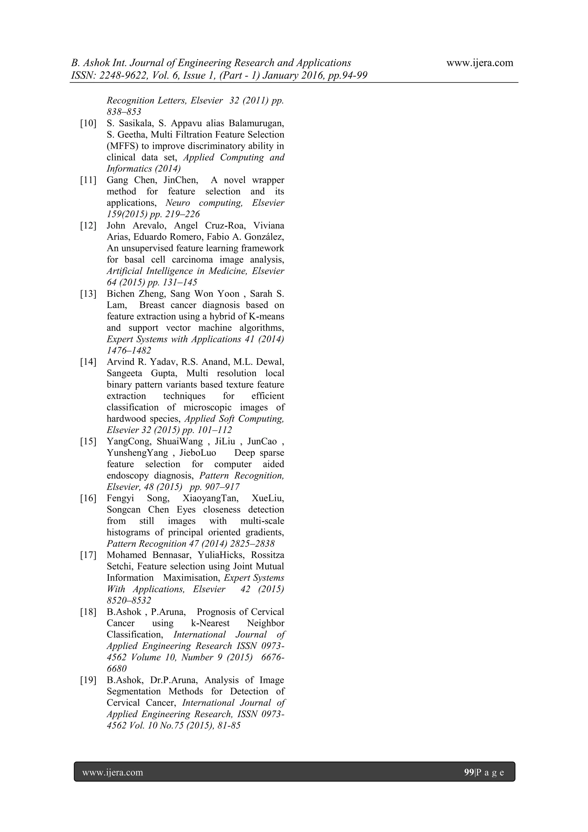 B. Ashok Int. Journal of Engineering Research and Applications www.ijera.com
ISSN: 2248-9622, Vol. 6, Issue 1, (Part - 1) January 2016, pp.94-99
www.ijera.com 99|P a g e
Recognition Letters, Elsevier 32 (2011) pp.
838–853
[10] S. Sasikala, S. Appavu alias Balamurugan,
S. Geetha, Multi Filtration Feature Selection
(MFFS) to improve discriminatory ability in
clinical data set, Applied Computing and
Informatics (2014)
[11] Gang Chen, JinChen, A novel wrapper
method for feature selection and its
applications, Neuro computing, Elsevier
159(2015) pp. 219–226
[12] John Arevalo, Angel Cruz-Roa, Viviana
Arias, Eduardo Romero, Fabio A. González,
An unsupervised feature learning framework
for basal cell carcinoma image analysis,
Artificial Intelligence in Medicine, Elsevier
64 (2015) pp. 131–145
[13] Bichen Zheng, Sang Won Yoon , Sarah S.
Lam, Breast cancer diagnosis based on
feature extraction using a hybrid of K-means
and support vector machine algorithms,
Expert Systems with Applications 41 (2014)
1476–1482
[14] Arvind R. Yadav, R.S. Anand, M.L. Dewal,
Sangeeta Gupta, Multi resolution local
binary pattern variants based texture feature
extraction techniques for efficient
classification of microscopic images of
hardwood species, Applied Soft Computing,
Elsevier 32 (2015) pp. 101–112
[15] YangCong, ShuaiWang , JiLiu , JunCao ,
YunshengYang , JieboLuo Deep sparse
feature selection for computer aided
endoscopy diagnosis, Pattern Recognition,
Elsevier, 48 (2015) pp. 907–917
[16] Fengyi Song, XiaoyangTan, XueLiu,
Songcan Chen Eyes closeness detection
from still images with multi-scale
histograms of principal oriented gradients,
Pattern Recognition 47 (2014) 2825–2838
[17] Mohamed Bennasar, YuliaHicks, Rossitza
Setchi, Feature selection using Joint Mutual
Information Maximisation, Expert Systems
With Applications, Elsevier 42 (2015)
8520–8532
[18] B.Ashok , P.Aruna, Prognosis of Cervical
Cancer using k-Nearest Neighbor
Classification, International Journal of
Applied Engineering Research ISSN 0973-
4562 Volume 10, Number 9 (2015) 6676-
6680
[19] B.Ashok, Dr.P.Aruna, Analysis of Image
Segmentation Methods for Detection of
Cervical Cancer, International Journal of
Applied Engineering Research, ISSN 0973-
4562 Vol. 10 No.75 (2015), 81-85
 