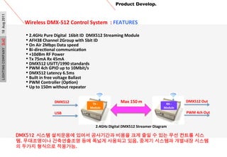 LIGHTINGCOMPANY[L6]18Aug2011
TX	
 ?-?\	
 ?
Module
RX	
 ?-?\	
 ?
Module
Product Develop.	

Wireless	
 ?DMX-?\512	
 ?Control	
 ?System	
 ?	
 ?:	
 ?FEATURES	
 ?
	
 ?
DMX512 ??? ????? ??? ????? ??? ?? ?? ? ?? ?? ??? ??
?. ?????? ?????? ?? ??? ???? ??. ??? ???? ???? ???
? ??? ???? ????. ?
?	
 ?2.4GHz	
 ?Pure	
 ?Digital	
 ?	
 ?16bit	
 ?ID	
 ?	
 ?DMX512	
 ?Streaming	
 ?Module
?	
 ?AFH38	
 ?Channel	
 ?2Group	
 ?with	
 ?5bit	
 ?ID
?	
 ?On	
 ?Air	
 ?2Mbps	
 ?Data	
 ?speed
?	
 ?Bi-?\direcPonal	
 ?communicaPon
?	
 ?+10dBm	
 ?RF	
 ?Power	
 ?
?	
 ?Tx	
 ?75mA	
 ?Rx	
 ?45mA
?	
 ?DMX512	
 ?USITT/1990	
 ?standards
?	
 ?PWM	
 ?4ch	
 ?GPIO	
 ?up	
 ?to	
 ?10Mbit/s	
 ?
?	
 ?DMX512	
 ?Latency	
 ?6.5ms
??	
 ?Built	
 ?in	
 ?free	
 ?voltage	
 ?Ballast
?	
 ?PWM	
 ?Controller	
 ?(OpPon)	
 ?
?	
 ?Up	
 ?to	
 ?150m	
 ?without	
 ?repeater
2.4GHz	
 ?Digital	
 ?DMX512	
 ?Streamer	
 ?Diagram
USB	
 ?
DMX512	
 ?
PWM	
 ?4ch	
 ?Out	
 ?
DMX512	
 ?Out	
 ?Max	
 ?150	
 ?m	
 ?
 