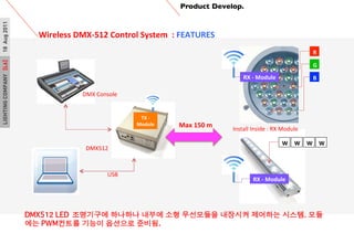 LIGHTINGCOMPANY[L6]18Aug2011
TX	
 ?-?\	
 ?
Module
Product Develop.	

Wireless	
 ?DMX-?\512	
 ?Control	
 ?System	
 ?	
 ?:	
 ?FEATURES	
 ?
	
 ?
R
G
B
W W W W
RX	
 ?-?\	
 ?Module
RX	
 ?-?\	
 ?Module
USB	
 ?
Max	
 ?150	
 ?m	
 ? Install	
 ?Inside	
 ?:	
 ?RX	
 ?Module	
 ?
DMX512	
 ?
DMX	
 ?Console	
 ?
DMX512 LED?????? ???? ??? ?? ????? ???? ???? ???. ??
?? PWM??? ??? ???? ???. ?
 