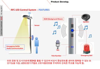 LIGHTINGCOMPANY[L6]18Aug2011 Product Develop.	

RFC	
 ?LED	
 ?Control	
 ?System	
 ?	
 ?:	
 ?FEATURES	
 ?
	
 ?
Emergency	
 ?Call	
 ?&	
 ?
Audio	
 ?CommunicaPon	
 ?
Mic	
 ?
Speaker	
 ?
Emergency	
 ?Bell	
 ?
253	
 ?
Pole	
 ?Number	
 ?
BGM	
 ?(Background	
 ?Music)	
 ?
Sensor	
 ?
?? ?? ? ????? BGM? ?? ? ??? ??? ????? ??? ??? ? ?? ?
???? ??. LED?????? ??????? ???? ??? ??? ??? ?.?
 