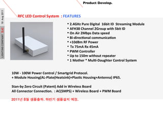 LIGHTINGCOMPANY[L6]18Aug2011 Product Develop.	

RFC	
 ?LED	
 ?Control	
 ?System	
 ?	
 ?:	
 ?FEATURES	
 ?
	
 ?
?	
 ?2.4GHz	
 ?Pure	
 ?Digital	
 ?	
 ?16bit	
 ?ID	
 ?	
 ?Streaming	
 ?Module
?	
 ?AFH38	
 ?Channel	
 ?2Group	
 ?with	
 ?5bit	
 ?ID
?	
 ?On	
 ?Air	
 ?2Mbps	
 ?Data	
 ?speed
?	
 ?Bi-?\direcPonal	
 ?communicaPon
?	
 ?+10dBm	
 ?RF	
 ?Power	
 ?
?? Tx	
 ?75mA	
 ?Rx	
 ?45mA
?	
 ?PWM	
 ?Controller
??	
 ?Up	
 ?to	
 ?150m	
 ?without	
 ?repeater	
 ?
??	
 ?1	
 ?Mother	
 ?*	
 ?MulP-?\Daughter	
 ?Control	
 ?System
10W	
 ?-?\	
 ?100W	
 ?Power	
 ?Control	
 ?/	
 ?Smartgrid	
 ?Protocol.	
 ?	
 ?
+	
 ?Module	
 ?Housing(AL-?\Plate(Heatsink)+PlasPc	
 ?Housing+Antenna)	
 ?IP65.
?
Stan-?\by	
 ?Zero	
 ?Circuit	
 ?(Patent)	
 ?Add	
 ?in	
 ?Wireless	
 ?Board
All	
 ?Connector	
 ?ConnecPon.	
 ?	
 ?:	
 ?AC(SMPS)	
 ?+	
 ?Wireless	
 ?Board	
 ?+	
 ?PWM	
 ?Board
	
 ?
2011? 8? ????. ??? ???? ??.?
 