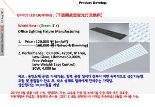 LIGHTINGCOMPANY[L6]18Aug2011 Product Develop.	

OFFICE	
 ?LED	
 ?LIGHTING	
 ?:	
 ?_wƽQã?
2011? 9? ?? ?? ??. ???? ??. ??? ?? ? ???? ?? ?? ?? ???.
????? ???. ???? ???. (2011.8.18? ????? ??? ????) 9?? ??? ??.
World	
 ?Best	
 ?:	
 ?(Green	
 ?IT	
 ?+)	
 ?
O?ce	
 ?LighPng	
 ?Fixture	
 ?Manufacturing	
 ?
	
 ?
1.? Price	
 ?:	
 ?120,000 ? (on/o?)	
 ?
	
 ? 	
 ?	
 ?	
 ?	
 ?	
 ?160,000 ? (Network	
 ?Dimming)	
 ?
	
 ?
2.	
 ?Performance	
 ?:	
 ?CRI=80+,	
 ?4200K,	
 ?IP	
 ?Free,	
 ?	
 ?
	
 ? 	
 ?Low-?\Glare,	
 ?LifePme=50,000h,	
 ?	
 ?
	
 ? 	
 ?Free	
 ?Voltage	
 ?
	
 ? 	
 ?Low-?\Weight(Easy	
 ?Control)	
 ?	
 ?
	
 ? 	
 ?50W,	
 ?4,000	
 ?lm	
 ?
	
 ?
?? : ???? ??( ????), ?? ?? ??? ??? ?? ????? ?????.	
 ?
?? ? ???? ?? ?, ?? ??? ???? ???? ???.	
 ?	
 ?
????? 90,000?? ??.	
 ?
 