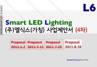 LIGHTINGCOMPANY[L6]18Aug20112MAY2011
Kangwha Chung Prof. Ph.D.
	

Smart LED Lighting	

(주)엘식스(가칭) 사업제안서 (4차)
Proposal	
  
2011.5.2	
  
L6	

LIGHTINGCOMPANY[L6]18Aug2011
Proposal	
  
2011.7.12	
  
Proposal	
  
2011.7.25	
  
Proposal	
  
2011.8.18	
  
 