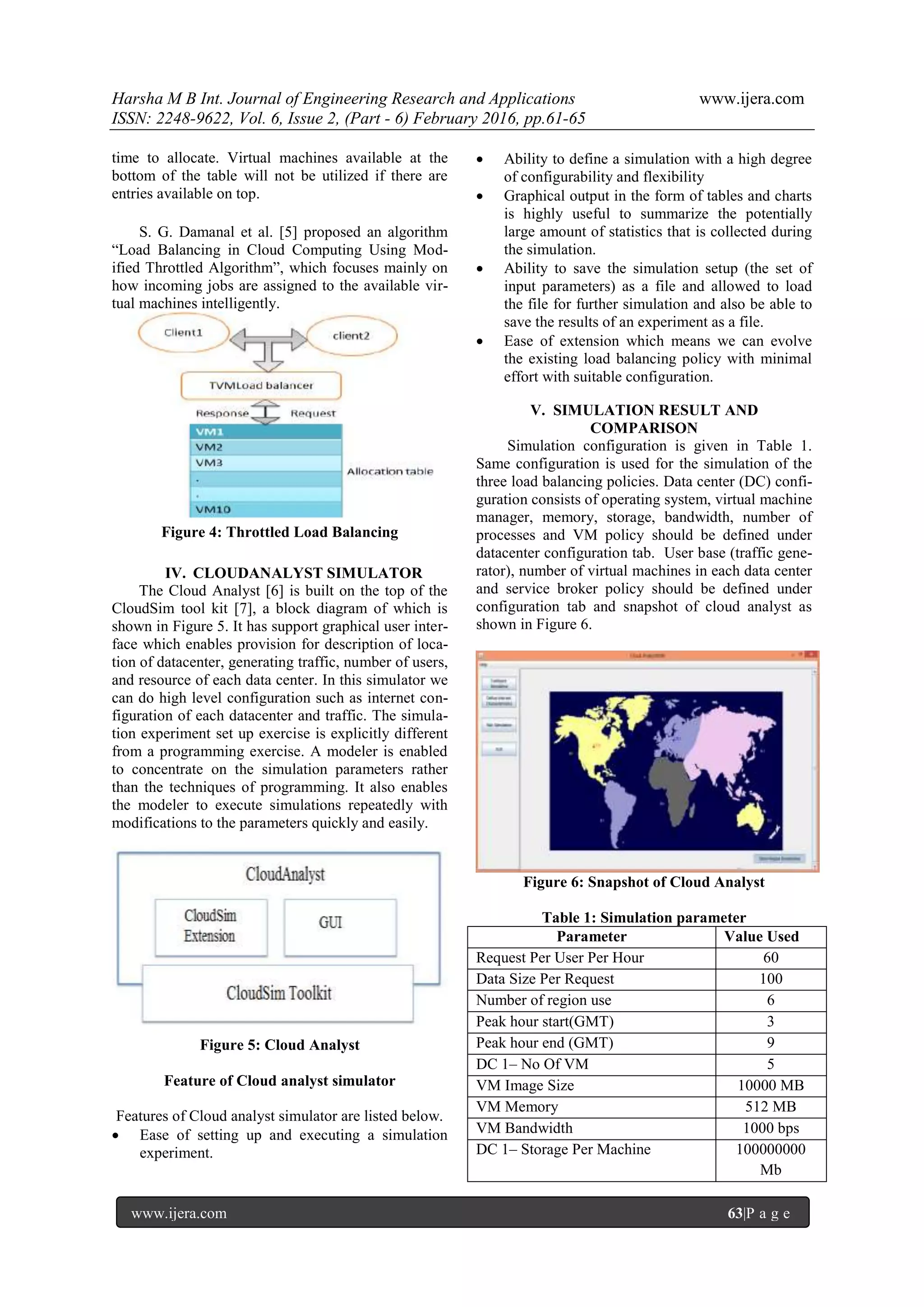 Harsha M B Int. Journal of Engineering Research and Applications www.ijera.com ISSN: 2248-9622, Vol. 6, Issue 2, (Part - 6) February 2016, pp.61-65 www.ijera.com 63|P a g e time to allocate. Virtual machines available at the bottom of the table will not be utilized if there are entries available on top. S. G. Damanal et al. [5] proposed an algorithm “Load Balancing in Cloud Computing Using Mod- ified Throttled Algorithm”, which focuses mainly on how incoming jobs are assigned to the available vir- tual machines intelligently. Figure 4: Throttled Load Balancing IV. CLOUDANALYST SIMULATOR The Cloud Analyst [6] is built on the top of the CloudSim tool kit [7], a block diagram of which is shown in Figure 5. It has support graphical user inter- face which enables provision for description of loca- tion of datacenter, generating traffic, number of users, and resource of each data center. In this simulator we can do high level configuration such as internet con- figuration of each datacenter and traffic. The simula- tion experiment set up exercise is explicitly different from a programming exercise. A modeler is enabled to concentrate on the simulation parameters rather than the techniques of programming. It also enables the modeler to execute simulations repeatedly with modifications to the parameters quickly and easily. Figure 5: Cloud Analyst Feature of Cloud analyst simulator Features of Cloud analyst simulator are listed below.  Ease of setting up and executing a simulation experiment.  Ability to define a simulation with a high degree of configurability and flexibility  Graphical output in the form of tables and charts is highly useful to summarize the potentially large amount of statistics that is collected during the simulation.  Ability to save the simulation setup (the set of input parameters) as a file and allowed to load the file for further simulation and also be able to save the results of an experiment as a file.  Ease of extension which means we can evolve the existing load balancing policy with minimal effort with suitable configuration. V. SIMULATION RESULT AND COMPARISON Simulation configuration is given in Table 1. Same configuration is used for the simulation of the three load balancing policies. Data center (DC) confi- guration consists of operating system, virtual machine manager, memory, storage, bandwidth, number of processes and VM policy should be defined under datacenter configuration tab. User base (traffic gene- rator), number of virtual machines in each data center and service broker policy should be defined under configuration tab and snapshot of cloud analyst as shown in Figure 6. Figure 6: Snapshot of Cloud Analyst Table 1: Simulation parameter Parameter Value Used Request Per User Per Hour 60 Data Size Per Request 100 Number of region use 6 Peak hour start(GMT) 3 Peak hour end (GMT) 9 DC 1– No Of VM 5 VM Image Size 10000 MB VM Memory 512 MB VM Bandwidth 1000 bps DC 1– Storage Per Machine 100000000 Mb 