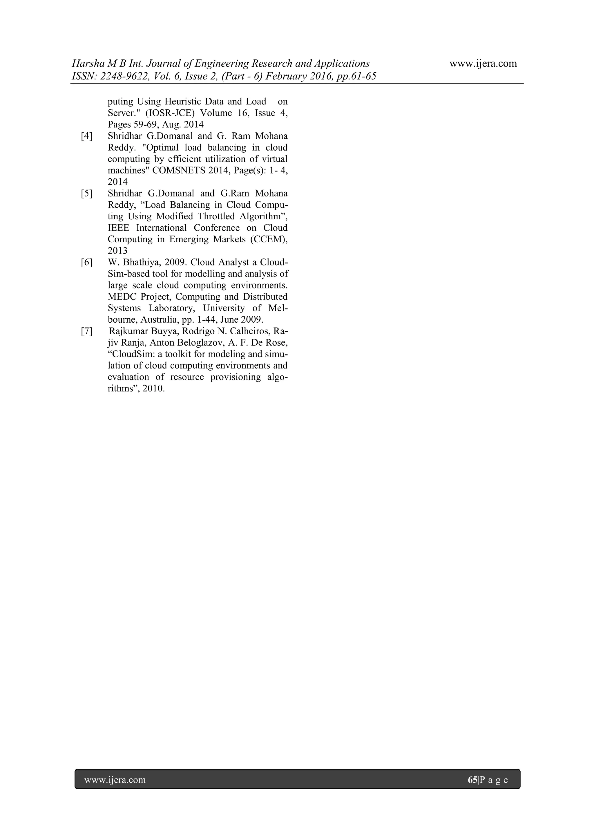 Harsha M B Int. Journal of Engineering Research and Applications www.ijera.com ISSN: 2248-9622, Vol. 6, Issue 2, (Part - 6) February 2016, pp.61-65 www.ijera.com 65|P a g e puting Using Heuristic Data and Load on Server." (IOSR-JCE) Volume 16, Issue 4, Pages 59-69, Aug. 2014 [4] Shridhar G.Domanal and G. Ram Mohana Reddy. "Optimal load balancing in cloud computing by efficient utilization of virtual machines" COMSNETS 2014, Page(s): 1- 4, 2014 [5] Shridhar G.Domanal and G.Ram Mohana Reddy, “Load Balancing in Cloud Compu- ting Using Modified Throttled Algorithm”, IEEE International Conference on Cloud Computing in Emerging Markets (CCEM), 2013 [6] W. Bhathiya, 2009. Cloud Analyst a Cloud- Sim-based tool for modelling and analysis of large scale cloud computing environments. MEDC Project, Computing and Distributed Systems Laboratory, University of Mel- bourne, Australia, pp. 1-44, June 2009. [7] Rajkumar Buyya, Rodrigo N. Calheiros, Ra- jiv Ranja, Anton Beloglazov, A. F. De Rose, “CloudSim: a toolkit for modeling and simu- lation of cloud computing environments and evaluation of resource provisioning algo- rithms”, 2010. 