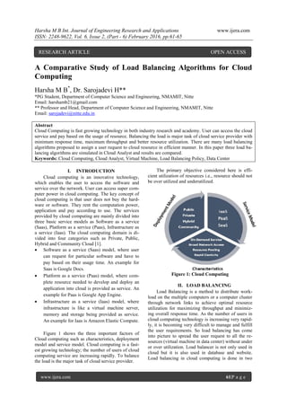 Harsha M B Int. Journal of Engineering Research and Applications www.ijera.com
ISSN: 2248-9622, Vol. 6, Issue 2, (Part - 6) February 2016, pp.61-65
www.ijera.com 61|P a g e
A Comparative Study of Load Balancing Algorithms for Cloud
Computing
Harsha M B*
, Dr. Sarojadevi H**
*PG Student, Department of Computer Science and Engineering, NMAMIT, Nitte
Email: harshamb21@gmail.com
** Professor and Head, Department of Computer Science and Engineering, NMAMIT, Nitte
Email: sarojadevi@nitte.edu.in
Abstract
Cloud Computing is fast growing technology in both industry research and academy. User can access the cloud
service and pay based on the usage of resource. Balancing the load is major task of cloud service provider with
minimum response time, maximum throughput and better resource utilization. There are many load balancing
algorithms proposed to assign a user request to cloud resource in efficient manner. In this paper three load ba-
lancing algorithms are simulated in Cloud Analyst and results are compared.
Keywords: Cloud Computing, Cloud Analyst, Virtual Machine, Load Balancing Policy, Data Center
I. INTRODUCTION
Cloud computing is an innovative technology,
which enables the user to access the software and
service over the network. User can access super com-
puter power in cloud computing. The key concept of
cloud computing is that user does not buy the hard-
ware or software. They rent the computation power,
application and pay according to use. The services
provided by cloud computing are mainly divided into
three basic service models as Software as a service
(Saas), Platform as a service (Paas), Infrastructure as
a service (Iaas). The cloud computing domain is di-
vided into four categories such as Private, Public,
Hybrid and Community Cloud [1].
 Software as a service (Saas) model, where user
can request for particular software and have to
pay based on their usage time. An example for
Saas is Google Docs.
 Platform as a service (Paas) model, where com-
plete resource needed to develop and deploy an
application into cloud is provided as service. An
example for Paas is Google App Engine.
 Infrastructure as a service (Iaas) model, where
infrastructure is like a virtual machine server,
memory and storage being provided as service.
An example for Iaas is Amazon Elastic Compute.
Figure 1 shows the three important factors of
Cloud computing such as characteristics, deployment
model and service model. Cloud computing is a fast-
est growing technology; the number of users of cloud
computing service are increasing rapidly. To balance
the load is the major task of cloud service provider.
The primary objective considered here is effi-
cient utilization of resources i.e., resource should not
be over utilized and underutilized.
Figure 1: Cloud Computing
II. LOAD BALANCING
Load Balancing is a method to distribute work-
load on the multiple computers or a computer cluster
through network links to achieve optimal resource
utilization for maximizing throughput and minimiz-
ing overall response time. As the number of users in
cloud computing technology is increasing very rapid-
ly, it is becoming very difficult to manage and fulfill
the user requirements. So load balancing has come
into picture to spread the user request to all the re-
sources (virtual machine in data center) without under
or over utilization. Load balancer is not only used in
cloud but it is also used in database and website.
Load balancing in cloud computing is done in two
RESEARCH ARTICLE OPEN ACCESS
 