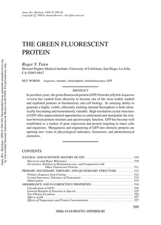 P1: rpk/plb P2: rpk
April 30, 1998 11:6 Annual Reviews AR057-17
Annu. Rev. Biochem. 1998. 67:509–44
Copyright c 1998 by Annual Reviews. All rights reserved
THE GREEN FLUORESCENT
PROTEIN
Roger Y. Tsien
Howard Hughes Medical Institute; University of California, San Diego; La Jolla,
CA 92093-0647
KEY WORDS: Aequorea, mutants, chromophore, bioluminescence, GFP
ABSTRACT
In just three years, the green ﬂuorescent protein (GFP) from the jellyﬁsh Aequorea
victoria has vaulted from obscurity to become one of the most widely studied
and exploited proteins in biochemistry and cell biology. Its amazing ability to
generate a highly visible, efﬁciently emitting internal ﬂuorophore is both intrin-
sically fascinating and tremendously valuable. High-resolution crystal structures
of GFP offer unprecedented opportunities to understand and manipulate the rela-
tion between protein structure and spectroscopic function. GFP has become well
established as a marker of gene expression and protein targeting in intact cells
and organisms. Mutagenesis and engineering of GFP into chimeric proteins are
opening new vistas in physiological indicators, biosensors, and photochemical
memories.
CONTENTS
NATURAL AND SCIENTIFIC HISTORY OF GFP . . . . . . . . . . . . . . . . . . . . . . . . . . . . . . . . . 510
Discovery and Major Milestones . . . . . . . . . . . . . . . . . . . . . . . . . . . . . . . . . . . . . . . . . . . . . 510
Occurrence, Relation to Bioluminescence, and Comparison with
Other Fluorescent Proteins . . . . . . . . . . . . . . . . . . . . . . . . . . . . . . . . . . . . . 511
PRIMARY, SECONDARY, TERTIARY, AND QUATERNARY STRUCTURE . . . . . . . . . . . 512
Primary Sequence from Cloning . . . . . . . . . . . . . . . . . . . . . . . . . . . . . . . . . . . . . . . . . . . . . 512
Crystal Structures; Tolerance of Truncations . . . . . . . . . . . . . . . . . . . . . . . . . . . . . . . . . . . 515
Dimerization . . . . . . . . . . . . . . . . . . . . . . . . . . . . . . . . . . . . . . . . . . . . . . . . . . . . . . . . . . . . 515
ABSORBANCE AND FLUORESCENCE PROPERTIES . . . . . . . . . . . . . . . . . . . . . . . . . . . . 518
Classiﬁcation of GFPs . . . . . . . . . . . . . . . . . . . . . . . . . . . . . . . . . . . . . . . . . . . . . . . . . . . . . 518
General Relation of Structure to Spectra . . . . . . . . . . . . . . . . . . . . . . . . . . . . . . . . . . . . . . 525
Two-Photon Excitation . . . . . . . . . . . . . . . . . . . . . . . . . . . . . . . . . . . . . . . . . . . . . . . . . . . . 526
Effects of pH. . . . . . . . . . . . . . . . . . . . . . . . . . . . . . . . . . . . . . . . . . . . . . . . . . . . . . . . . . . . . 527
Effects of Temperature and Protein Concentrations . . . . . . . . . . . . . . . . . . . . . . . . . . . . . . 527
509
0066-4154/98/0701-0509$08.00
Annu.Rev.Biochem.1998.67:509-544.Downloadedfromarjournals.annualreviews.org
byUniversidadNacionalAutonomadeMexicoon08/29/06.Forpersonaluseonly.
 