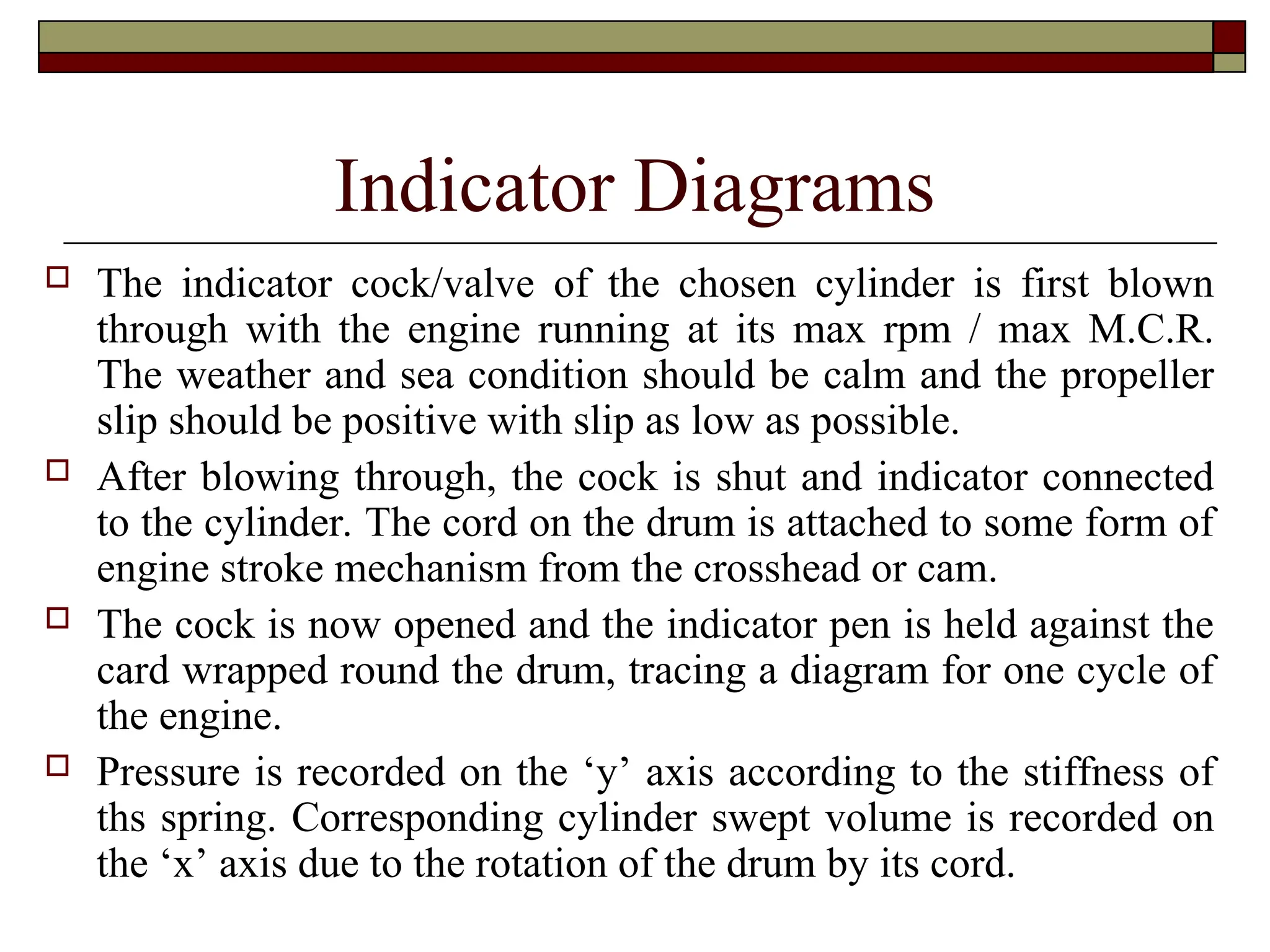 Indicator Diagrams
 The indicator cock/valve of the chosen cylinder is first blown
through with the engine running at its max rpm / max M.C.R.
The weather and sea condition should be calm and the propeller
slip should be positive with slip as low as possible.
 After blowing through, the cock is shut and indicator connected
to the cylinder. The cord on the drum is attached to some form of
engine stroke mechanism from the crosshead or cam.
 The cock is now opened and the indicator pen is held against the
card wrapped round the drum, tracing a diagram for one cycle of
the engine.
 Pressure is recorded on the ‘y’ axis according to the stiffness of
ths spring. Corresponding cylinder swept volume is recorded on
the ‘x’ axis due to the rotation of the drum by its cord.
 