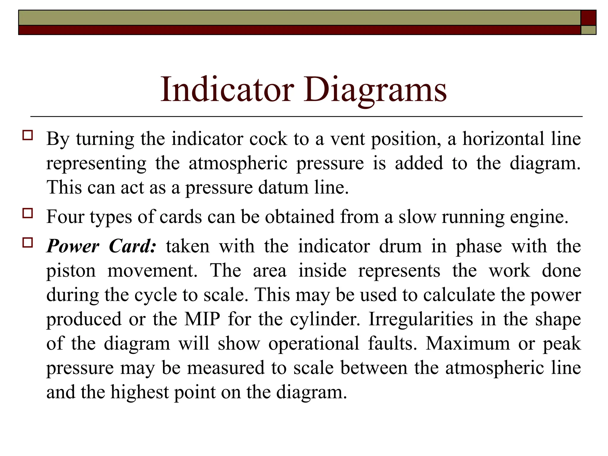 Indicator Diagrams
 By turning the indicator cock to a vent position, a horizontal line
representing the atmospheric pressure is added to the diagram.
This can act as a pressure datum line.
 Four types of cards can be obtained from a slow running engine.
 Power Card: taken with the indicator drum in phase with the
piston movement. The area inside represents the work done
during the cycle to scale. This may be used to calculate the power
produced or the MIP for the cylinder. Irregularities in the shape
of the diagram will show operational faults. Maximum or peak
pressure may be measured to scale between the atmospheric line
and the highest point on the diagram.
 