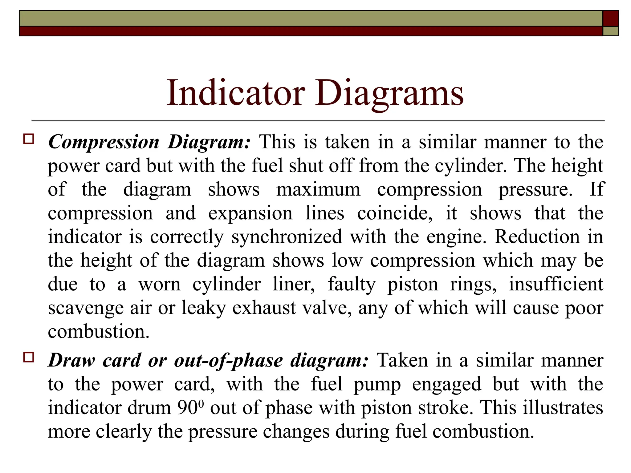 Indicator Diagrams
 Compression Diagram: This is taken in a similar manner to the
power card but with the fuel shut off from the cylinder. The height
of the diagram shows maximum compression pressure. If
compression and expansion lines coincide, it shows that the
indicator is correctly synchronized with the engine. Reduction in
the height of the diagram shows low compression which may be
due to a worn cylinder liner, faulty piston rings, insufficient
scavenge air or leaky exhaust valve, any of which will cause poor
combustion.
 Draw card or out-of-phase diagram: Taken in a similar manner
to the power card, with the fuel pump engaged but with the
indicator drum 900
out of phase with piston stroke. This illustrates
more clearly the pressure changes during fuel combustion.
 
