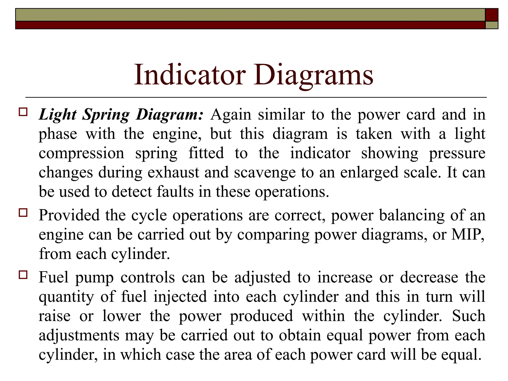 Indicator Diagrams
 Light Spring Diagram: Again similar to the power card and in
phase with the engine, but this diagram is taken with a light
compression spring fitted to the indicator showing pressure
changes during exhaust and scavenge to an enlarged scale. It can
be used to detect faults in these operations.
 Provided the cycle operations are correct, power balancing of an
engine can be carried out by comparing power diagrams, or MIP,
from each cylinder.
 Fuel pump controls can be adjusted to increase or decrease the
quantity of fuel injected into each cylinder and this in turn will
raise or lower the power produced within the cylinder. Such
adjustments may be carried out to obtain equal power from each
cylinder, in which case the area of each power card will be equal.
 