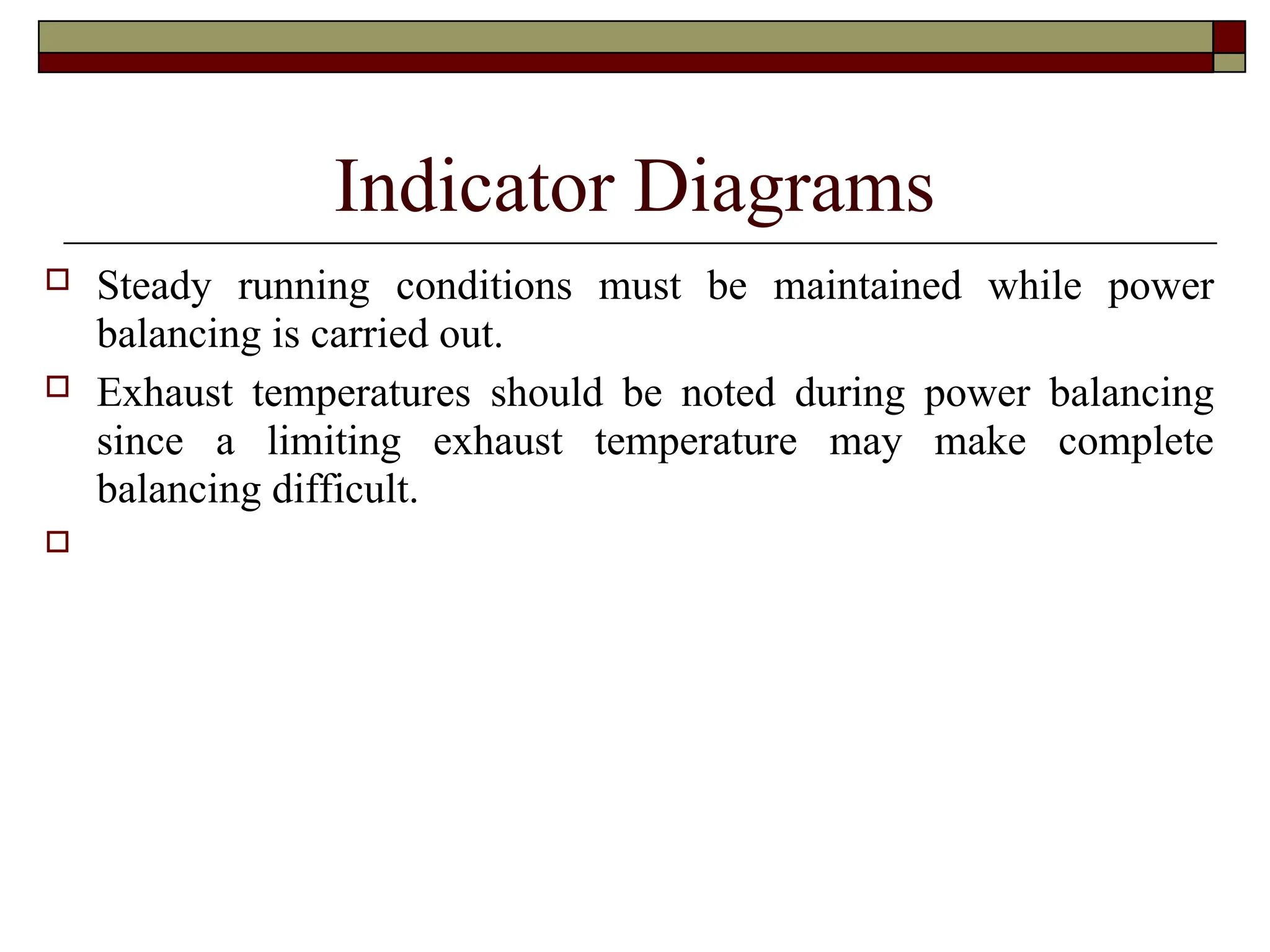 Indicator Diagrams
 Steady running conditions must be maintained while power
balancing is carried out.
 Exhaust temperatures should be noted during power balancing
since a limiting exhaust temperature may make complete
balancing difficult.

 