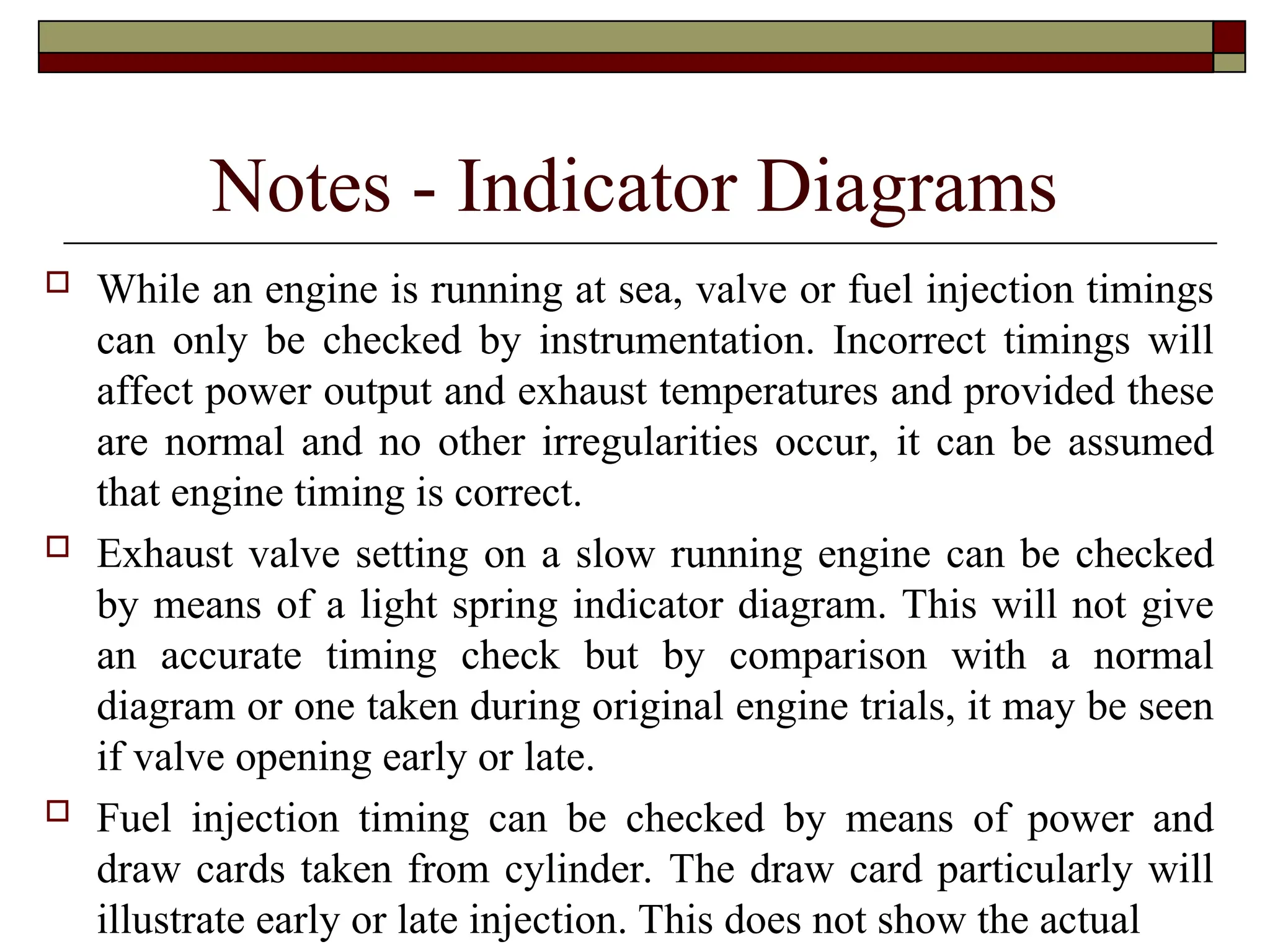 Notes - Indicator Diagrams
 While an engine is running at sea, valve or fuel injection timings
can only be checked by instrumentation. Incorrect timings will
affect power output and exhaust temperatures and provided these
are normal and no other irregularities occur, it can be assumed
that engine timing is correct.
 Exhaust valve setting on a slow running engine can be checked
by means of a light spring indicator diagram. This will not give
an accurate timing check but by comparison with a normal
diagram or one taken during original engine trials, it may be seen
if valve opening early or late.
 Fuel injection timing can be checked by means of power and
draw cards taken from cylinder. The draw card particularly will
illustrate early or late injection. This does not show the actual
 