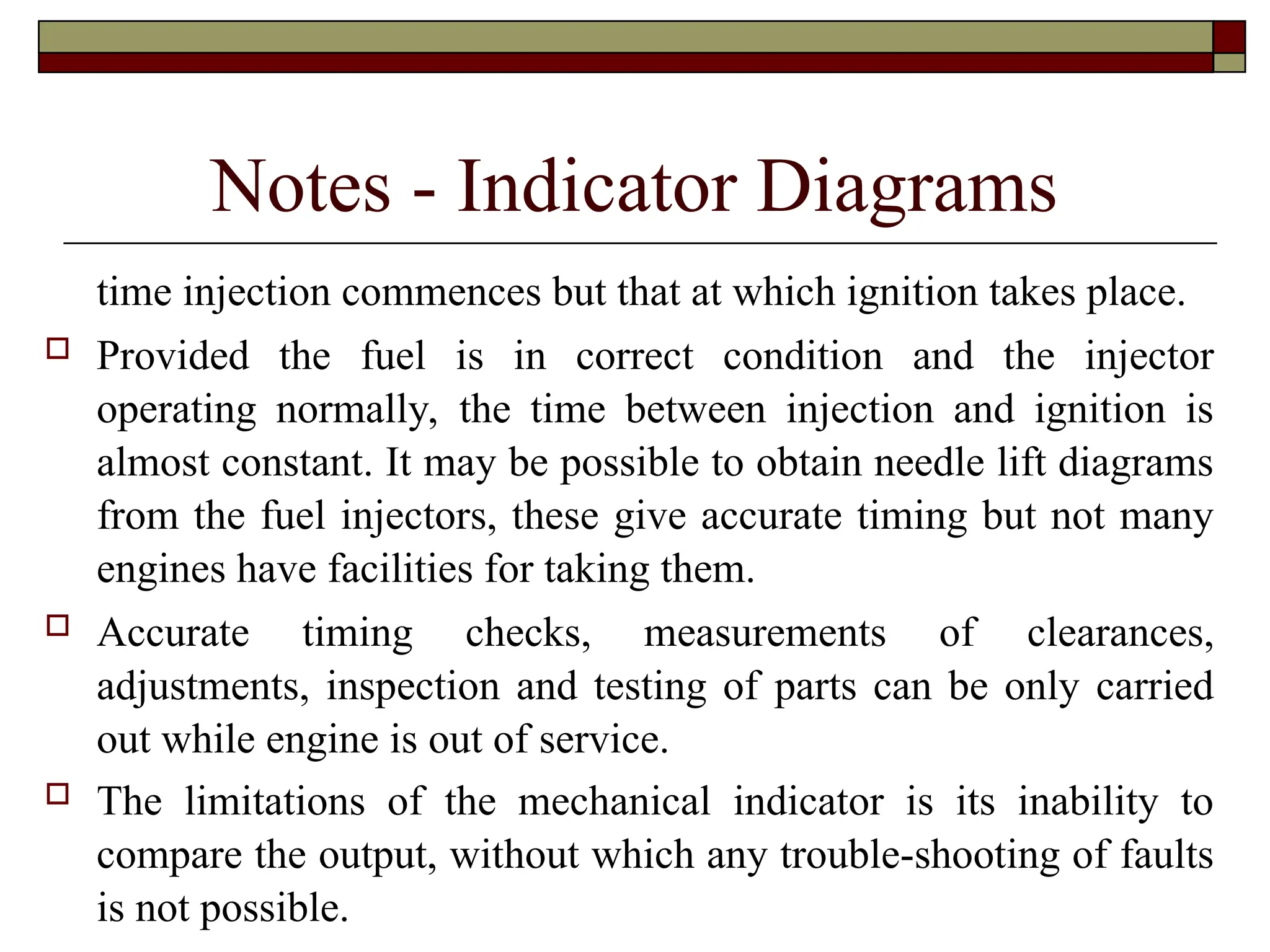 Notes - Indicator Diagrams
time injection commences but that at which ignition takes place.
 Provided the fuel is in correct condition and the injector
operating normally, the time between injection and ignition is
almost constant. It may be possible to obtain needle lift diagrams
from the fuel injectors, these give accurate timing but not many
engines have facilities for taking them.
 Accurate timing checks, measurements of clearances,
adjustments, inspection and testing of parts can be only carried
out while engine is out of service.
 The limitations of the mechanical indicator is its inability to
compare the output, without which any trouble-shooting of faults
is not possible.
 