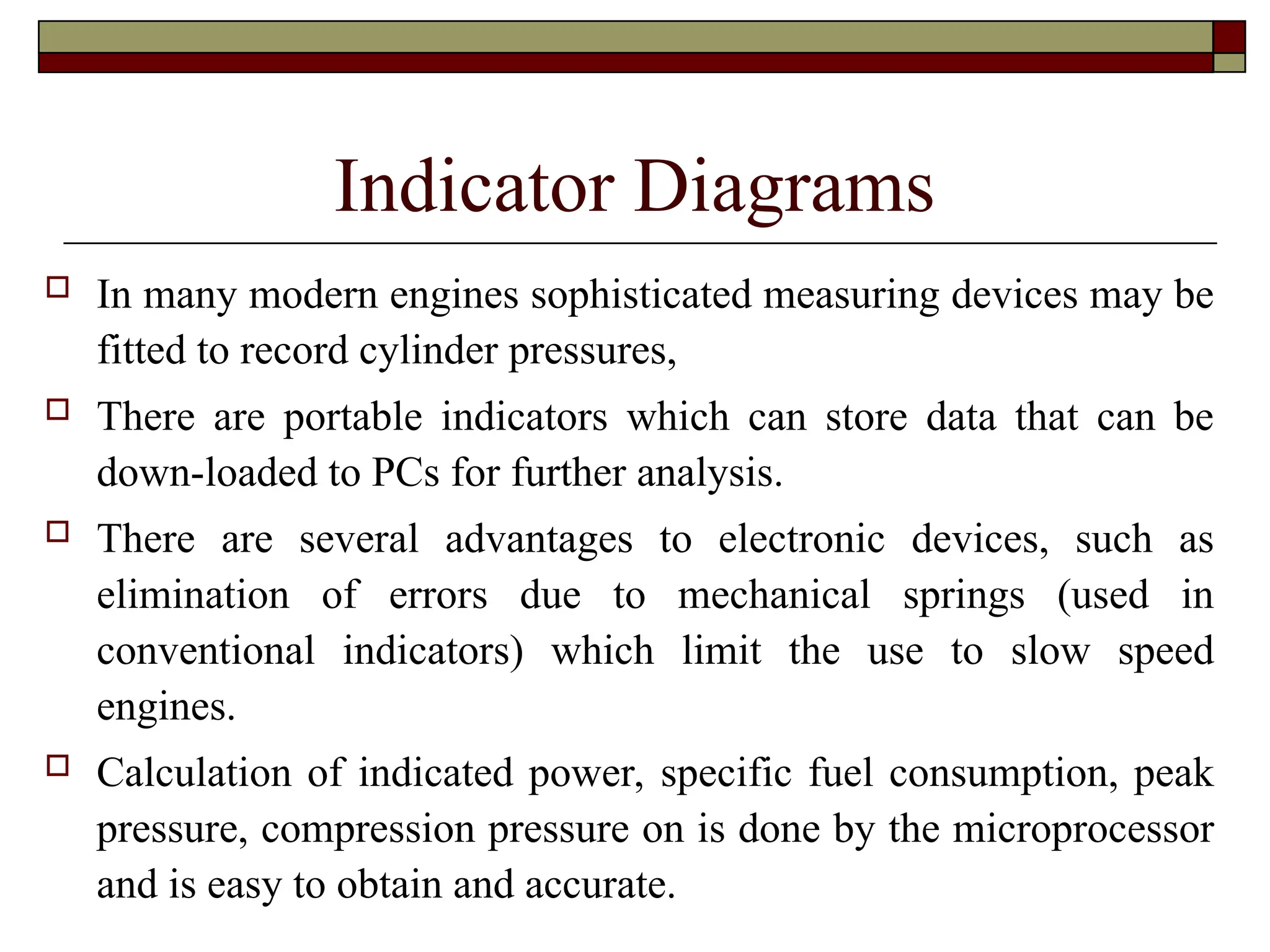 Indicator Diagrams
 In many modern engines sophisticated measuring devices may be
fitted to record cylinder pressures,
 There are portable indicators which can store data that can be
down-loaded to PCs for further analysis.
 There are several advantages to electronic devices, such as
elimination of errors due to mechanical springs (used in
conventional indicators) which limit the use to slow speed
engines.
 Calculation of indicated power, specific fuel consumption, peak
pressure, compression pressure on is done by the microprocessor
and is easy to obtain and accurate.
 