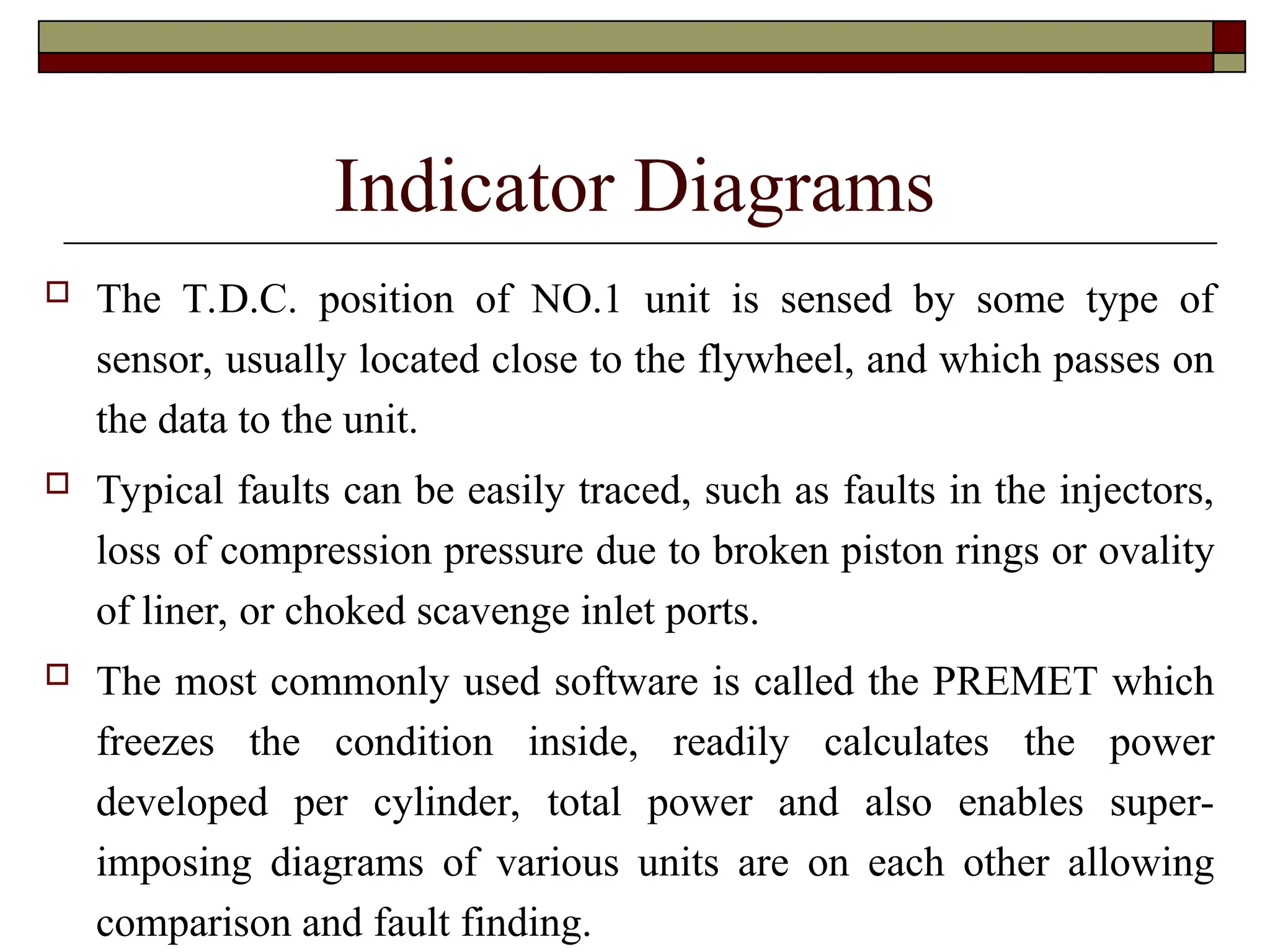 Indicator Diagrams
 The T.D.C. position of NO.1 unit is sensed by some type of
sensor, usually located close to the flywheel, and which passes on
the data to the unit.
 Typical faults can be easily traced, such as faults in the injectors,
loss of compression pressure due to broken piston rings or ovality
of liner, or choked scavenge inlet ports.
 The most commonly used software is called the PREMET which
freezes the condition inside, readily calculates the power
developed per cylinder, total power and also enables super-
imposing diagrams of various units are on each other allowing
comparison and fault finding.
 