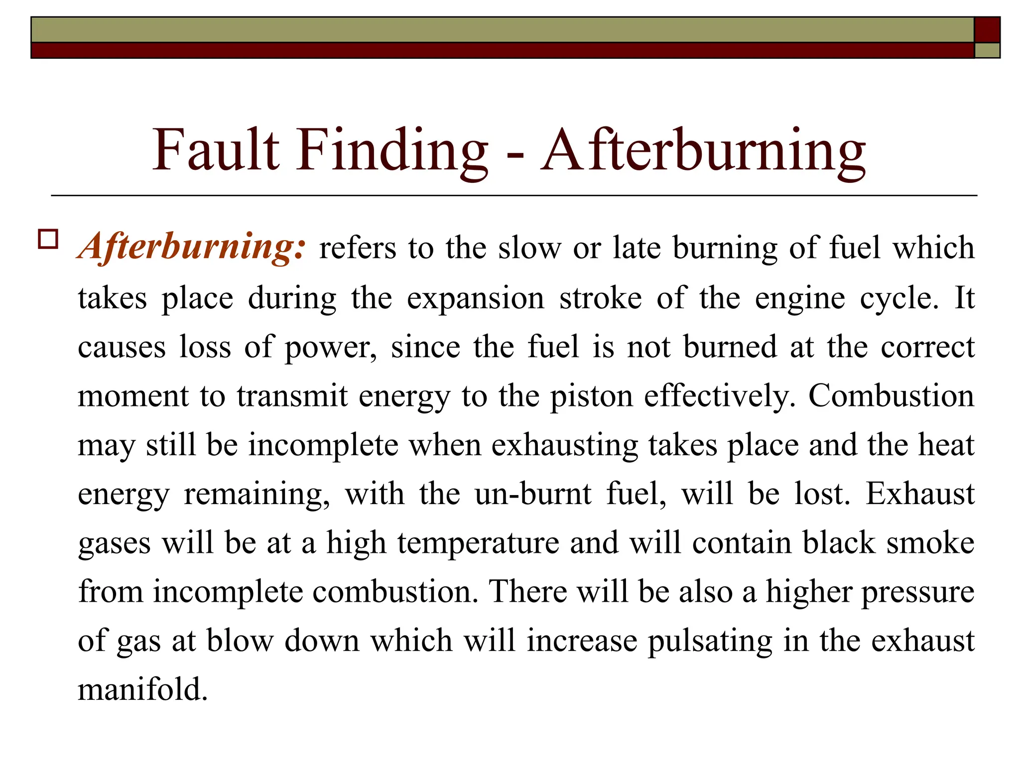 Fault Finding - Afterburning
 Afterburning: refers to the slow or late burning of fuel which
takes place during the expansion stroke of the engine cycle. It
causes loss of power, since the fuel is not burned at the correct
moment to transmit energy to the piston effectively. Combustion
may still be incomplete when exhausting takes place and the heat
energy remaining, with the un-burnt fuel, will be lost. Exhaust
gases will be at a high temperature and will contain black smoke
from incomplete combustion. There will be also a higher pressure
of gas at blow down which will increase pulsating in the exhaust
manifold.
 
