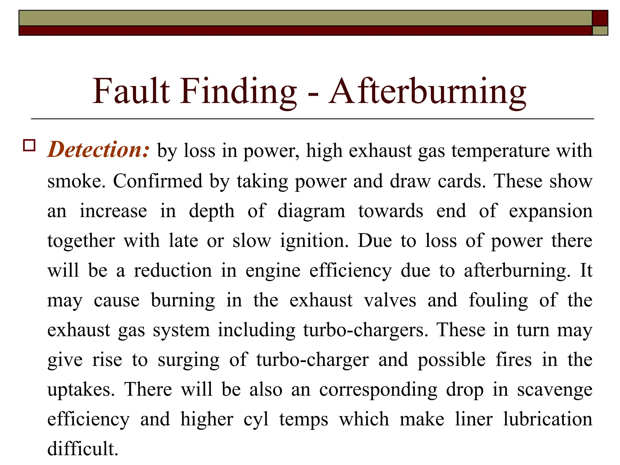 Fault Finding - Afterburning
 Detection: by loss in power, high exhaust gas temperature with
smoke. Confirmed by taking power and draw cards. These show
an increase in depth of diagram towards end of expansion
together with late or slow ignition. Due to loss of power there
will be a reduction in engine efficiency due to afterburning. It
may cause burning in the exhaust valves and fouling of the
exhaust gas system including turbo-chargers. These in turn may
give rise to surging of turbo-charger and possible fires in the
uptakes. There will be also an corresponding drop in scavenge
efficiency and higher cyl temps which make liner lubrication
difficult.
 