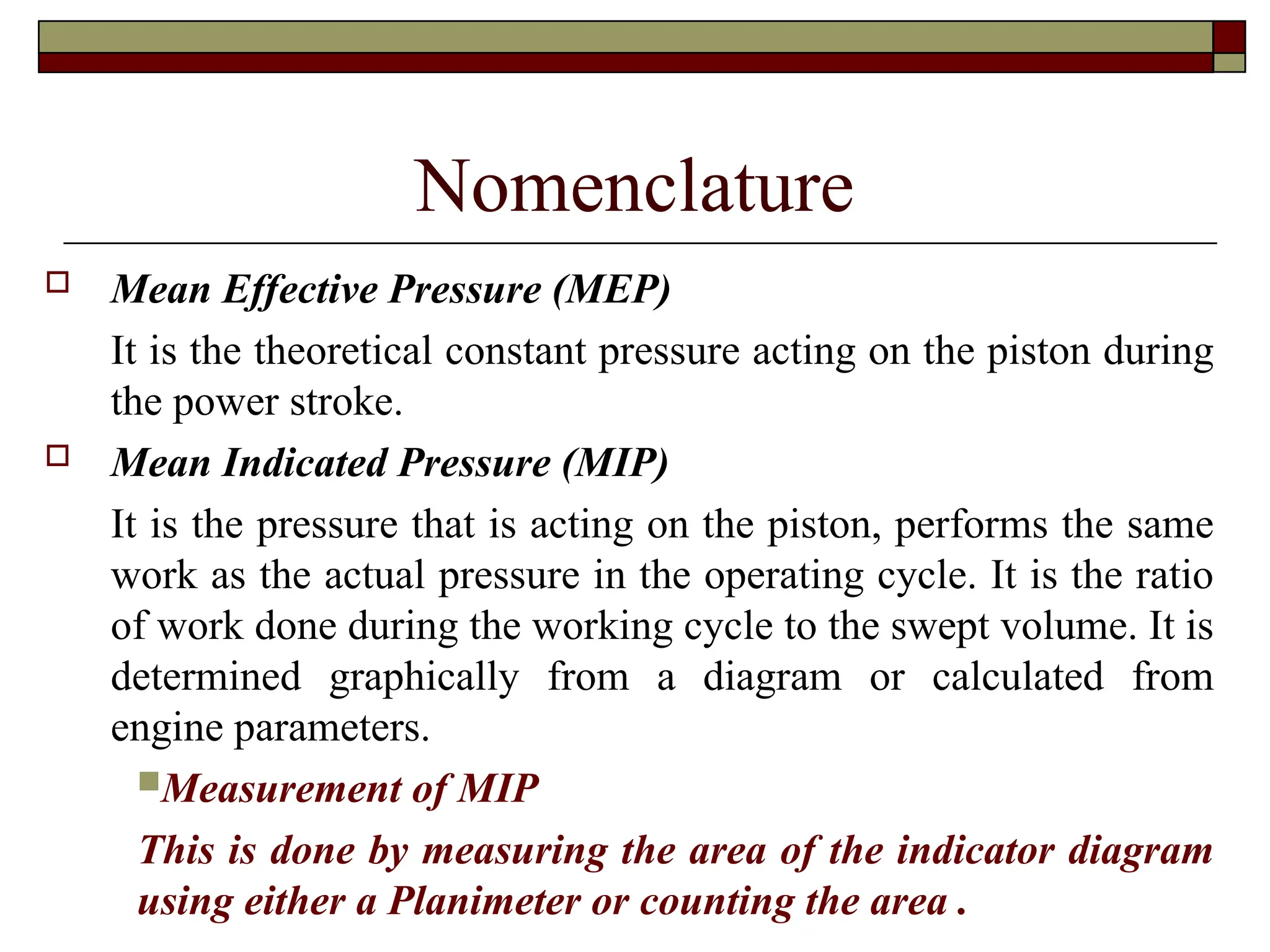 Nomenclature
 Mean Effective Pressure (MEP)
It is the theoretical constant pressure acting on the piston during
the power stroke.
 Mean Indicated Pressure (MIP)
It is the pressure that is acting on the piston, performs the same
work as the actual pressure in the operating cycle. It is the ratio
of work done during the working cycle to the swept volume. It is
determined graphically from a diagram or calculated from
engine parameters.
Measurement of MIP
This is done by measuring the area of the indicator diagram
using either a Planimeter or counting the area .
 