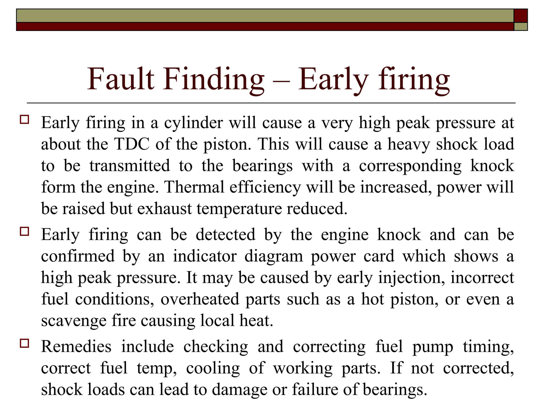 Fault Finding – Early firing
 Early firing in a cylinder will cause a very high peak pressure at
about the TDC of the piston. This will cause a heavy shock load
to be transmitted to the bearings with a corresponding knock
form the engine. Thermal efficiency will be increased, power will
be raised but exhaust temperature reduced.
 Early firing can be detected by the engine knock and can be
confirmed by an indicator diagram power card which shows a
high peak pressure. It may be caused by early injection, incorrect
fuel conditions, overheated parts such as a hot piston, or even a
scavenge fire causing local heat.
 Remedies include checking and correcting fuel pump timing,
correct fuel temp, cooling of working parts. If not corrected,
shock loads can lead to damage or failure of bearings.
 