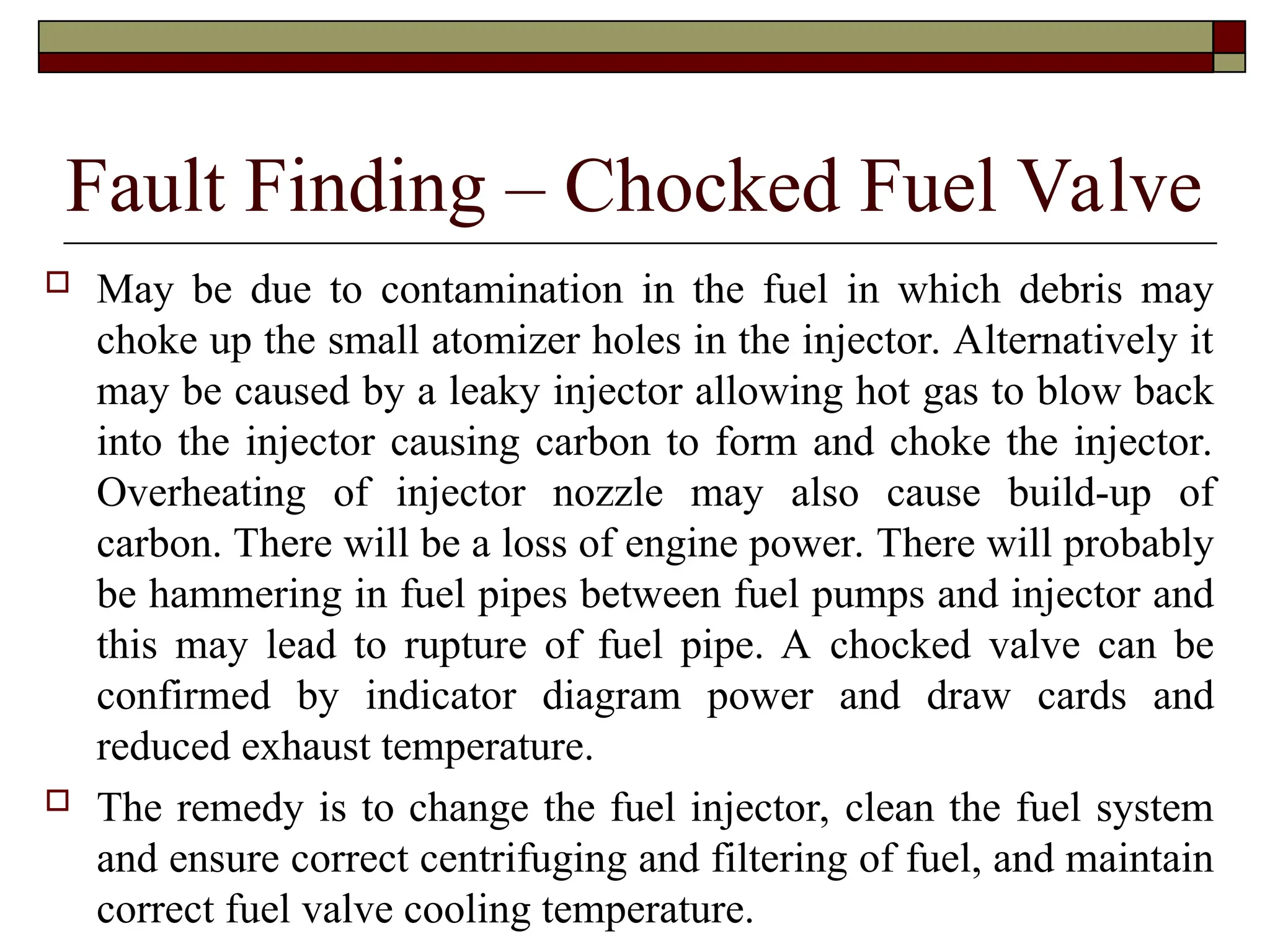 Fault Finding – Chocked Fuel Valve
 May be due to contamination in the fuel in which debris may
choke up the small atomizer holes in the injector. Alternatively it
may be caused by a leaky injector allowing hot gas to blow back
into the injector causing carbon to form and choke the injector.
Overheating of injector nozzle may also cause build-up of
carbon. There will be a loss of engine power. There will probably
be hammering in fuel pipes between fuel pumps and injector and
this may lead to rupture of fuel pipe. A chocked valve can be
confirmed by indicator diagram power and draw cards and
reduced exhaust temperature.
 The remedy is to change the fuel injector, clean the fuel system
and ensure correct centrifuging and filtering of fuel, and maintain
correct fuel valve cooling temperature.
 